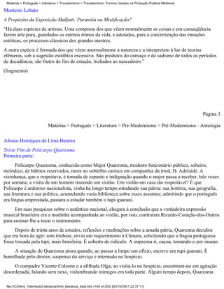 Matérias > Português > Literatura > Trovadorismo > Trovadorismo- Termos Usados na Produção Poética Medieval

Monteiro Lobato
A Propósito da Exposição Malfatti: Paranóia ou Mistificação?
“Há duas espécies de artistas. Uma composta dos que vêem normalmente as coisas e em conseqüência
fazem arte pura, guardados os eternos ritmos da vida, e adotados, para a concretização das emoções
estéticas, os processos clássicos dos grandes mestres.
A outra espécie é formada dos que vêem anormalmente a natureza e a interpretam à luz de teorias
efêmeras, sob a sugestão estrábica excessiva. São produtos do cansaço e do sadismo de todos os períodos
de decadência; são frutos de fim de estação, bichados ao nascedoiro.”
(fragmento)




                                                                                                               Página 3

                             Matérias > Português > Literatura > Pré-Modernismo > Pré-Modernismo - Antologia


Afonso Henriques de Lima Barreto
Triste Fim de Policarpo Quaresma
Primeira parte:
      Policarpo Quaresma, conhecido como Major Quaresma, modesto funcionário público, solteiro,
metódico, de hábitos reservados, mora no subúrbio carioca em companhia da irmã, D. Adelaide. A
vizinhança, que o respeitava, é tomada de espanto e indignação quando o major passa a receber, três vezes
por semana, a visita de um homem trazendo um violão. Um violão em casa tão respeitável? É que
Policarpo é ardoroso nacionalista, vinha há longo tempo estudando sua pátria: sua história, sua geografia,
sua literatura e sua política, acumulando vasta biblioteca sobre esses assuntos; admitindo que o português
era língua emprestada, passara a estudar também o tupi-guarani.
      Em suas pesquisas sobre o autêntico nacional, chegara à conclusão que a verdadeira expressão
musical brasileira era a modinha acompanhada ao violão, por isso, contratara Ricardo-Coração-dos-Outros
para ensinar-lhe a tocar o instrumento.
      Depois de trinta anos de estudos, reflexões e meditações sobre a amada pátria, Quaresma decidira
que era hora de agir: sem titubear, envia um requerimento à Câmara, solicitando que a língua portuguesa
fosse trocada pela tupi, mais brasileira. É coberto de ridículo. A imprensa ri, caçoa, tomando-o por insano.
     A situação de Quaresma piora quando, ao passar a limpo um ofício, escreve em tupi-guarani. É
humilhado pelo diretor, suspenso do serviço e internado no hospício.
     O compadre Vicente Coleone e a afilhada Olga, ao visitá-lo no hospício, encontram-no em agitação
desordenada, falando sem nexo, vislumbrando inimigos em toda parte. Algum tempo depois, Quaresma

 file:///C|/html_10emtudo/Literatura/html_literatura_total.htm (149 of 253) [05/10/2001 22:37:11]
 