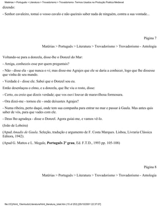 Matérias > Português > Literatura > Trovadorismo > Trovadorismo- Termos Usados na Produção Poética Medieval

dizendo:
- Senhor cavaleiro, tomai o vosso cavalo e não queirais saber nada de ninguém, contra a sua vontade...




                                                                                                               Página 7

                                     Matérias > Português > Literatura > Trovadorismo > Trovadorismo - Antologia


Voltando-se para a donzela, disse-lhe o Donzel do Mar:
- Amiga, conheceis esse por quem preguntais?
- Não - disse ela - que nunca o vi; mas disse-me Agrajes que ele se daria a conhecer, logo que lhe dissesse
que vinha de seu mando.
- Verdade é - disse ele. Sabei que o Donzel sou eu.
Então desenlaçou o elmo, e a donzela, que lhe viu o rosto, disse:
- Certo, eu creio que dizeis verdade; que vos ouvi louvar de maravilhosa formosura.
- Ora dizei-me - tornou ele - onde deixastes Agrajes?
- Numa ribeira, perto daqui, onde tem sua companha para entrar no mar e passar à Gaula. Mas antes quis
saber de vós, para que vades com ele.
- Deus lho agradeça - disse o Donzel. Agora guiai-me, e vamos vê-lo.
(João de Lobeira)
(Apud Amadis de Gaula. Seleção, tradução e argumento de F. Costa Marques. Lisboa, Livraria Clássica
Editora, 1942).
(Apud G. Mattos e L. Megale, Português 2º grau, Ed. F.T.D., 1993 pp. 105-108)




                                                                                                               Página 8

                                     Matérias > Português > Literatura > Trovadorismo > Trovadorismo - Antologia




 file:///C|/html_10emtudo/Literatura/html_literatura_total.htm (15 of 253) [05/10/2001 22:37:07]
 