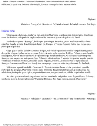 Matérias > Português > Literatura > Trovadorismo > Trovadorismo- Termos Usados na Produção Poética Medieval

melhora e já pode sair. Durante a internação, Ricardo conseguira-lhe a aposentadoria.




                                                                                                               Página 4

                             Matérias > Português > Literatura > Pré-Modernismo > Pré-Modernismo - Antologia

Segunda parte:
     Olga sugere a Policarpo mudar-se para um sítio; Quaresma se entusiasma, pois as terras brasileiras
eram fertilíssimas e ele poderia, explorando o sítio, mostrar o potencial agrícola do Brasil.
      Mudando-se para o “Sossego”, Policarpo, ajudado por Anastácio, passa a cultivar o sítio e fazer
criações. Recebe a visita de políticos do lugar, Dr. Campos e Tenente Antonio Dutra, mas recusa-se a
participar da política.
     Olga, que se casara com Dr.Armando Borges, vai visitar o padrinho no sítio e experimenta grande
decepção: o lugar é pobre, as terras pouco férteis. À noite, após a partida de Olga, Policarpo ouve barulho
na despensa, vai ver de que se tratava e é picado no pé por enorme saúva. O chão estava coberto pelas
formigas que saqueavam a despensa. Mas Policarpo não desanima. É tomado por grande alegria, quando
vende seus primeiros produtos, abacates. Lucro pequeno, irrisório. A situação vai-se agravando: as
formigas destroem o milharal e as laranjeiras, uma praga começa a matar as galinhas de D. Adelaide.
      Vítima das represálias do Dr. Campos e do Tenente Antonio Dutra, rivais, por não ter querido
participar das eleições, Quaresma conclui que o problema da agricultura brasileira é resultado da má
administração do país, que exigiria, segundo Quaresma, um governo forte, sólido, respeitado e temido.
     Ao saber que os navios da esquadra se haviam amotinado, exigindo a saída do presidente, Policarpo
não hesita e envia-lhe um telegrama: “Marechal Floriano, Rio. Peço energia, sigo já. Quaresma.”




                                                                                                               Página 5

                             Matérias > Português > Literatura > Pré-Modernismo > Pré-Modernismo - Antologia




 file:///C|/html_10emtudo/Literatura/html_literatura_total.htm (150 of 253) [05/10/2001 22:37:11]
 