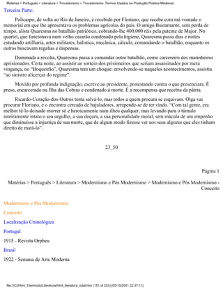 Matérias > Português > Literatura > Trovadorismo > Trovadorismo- Termos Usados na Produção Poética Medieval

Terceira Parte:
     Policarpo, de volta ao Rio de Janeiro, é recebido por Floriano, que recebe com má vontade o
memorial em que lhe apresentava os problemas agrícolas do país. O amigo Bustamante, sem perda de
tempo, alista Quaresma no batalhão patriótico, cobrando-lhe 400.000 réis pela patente de Major. No
quartel, que funcionava num velho casarão condenado pela higiene, Quaresma passa dias e noites
estudando artilharia, artes militares, balística, mecânica, cálculo, comandando o batalhão, enquanto os
outros buscavam regalias e dispensas.
      Dominada a revolta, Quaresma passa a comandar outro batalhão, como carcereiro dos marinheiros
aprisionados. Certa noite, ao assistir ao sorteio dos prisioneiros que seriam assassinados por mera
vingança, no “Boqueirão”, Quaresma tem um choque: envolvendo-se naqueles acontecimentos, assistia
“ao sinistro alicerçar do regime”.
     Movido por profunda indignação, escreve ao presidente, protestando contra o que presenciara. É
preso, encarcerado na Ilha das Cobras e condenado à morte. É a recompensa que recebia da pátria.
      Ricardo-Coração-dos-Outros tenta salvá-lo, mas todos a quem procura se esquivam. Olga vai
procurar Floriano, e o encontra cercado de bajuladores, arrepende-se de ter vindo. “Com tal gente, era
melhor tê-lo deixado morrer só e heroicamente num ilhéu qualquer, mas levando para o túmulo
inteiramente intato o seu orgulho, a sua doçura, a sua personalidade moral, sem mácula de um empenho
que diminuísse a injustiça de sua morte, que de algum modo fizesse ver aos seus algozes que eles tinham
direito de matá-lo”.


                                                                      23_50



                                                                                                               Página 1

  Matérias > Português > Literatura > Modernismo e Pós Modernismo > Modernismo e Pós Modernismo -
                                                                                        Conceito

Modernismo e Pós Modernismo
Conceito
Localização Cronológica
Portugal
1915 - Revista Orpheu
Brasil
1922 - Semana de Arte Moderna




 file:///C|/html_10emtudo/Literatura/html_literatura_total.htm (151 of 253) [05/10/2001 22:37:11]
 