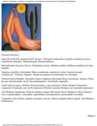 Matérias > Português > Literatura > Trovadorismo > Trovadorismo- Termos Usados na Produção Poética Medieval




O Abaporu, Tarsila do Amaral.

Panorama Histórico
Início do século XX: apogeu da Belle Époque. O burguês comportado, tranqüilo, contando seu lucro.
Capitalismo monetário. Industrialização. Neocolonialismo.
Reivindicações de massa. Greves. Turbulências sociais. Melhores salários. Melhores condições de vida e
trabalho.
Progresso científico: eletricidade. Motor a combustão: automóvel e avião. Concreto armado:
“arranha-céu”. Telefone, telégrafo. Mundo da máquina, da informação, da velocidade.
Primeira Guerra Mundial. Alemanha, França e Inglaterra. Revolução Russa. Socialismo. Ameaça. Clima
de caos. Desarticulação social. Descontentamento - Insatisfação. Agitações.
Abolir todas as regras. Abolidas. Primeira Guerra, o que aconteceu? Abolir. Romper. O passado é
responsável. O passado, sem perfil, impessoal. Eliminar o passado. Romper com o passado responsável.
Arte Moderna. Inquietação. Nada de modelos-a-seguir. Recomeçar. Rever. Reeducar. Chocar. Buscar o
novo: multiplicidade e velocidade, originalidade e incompreensão, autenticidade e novidade.
Vanguarda. Estar à frente, repudiar o passado e sua arte. Abaixo o padrão cultural vigente. Arte Moderna.
Modernismo.




                                                                                                                Página 2



  file:///C|/html_10emtudo/Literatura/html_literatura_total.htm (152 of 253) [05/10/2001 22:37:11]
 