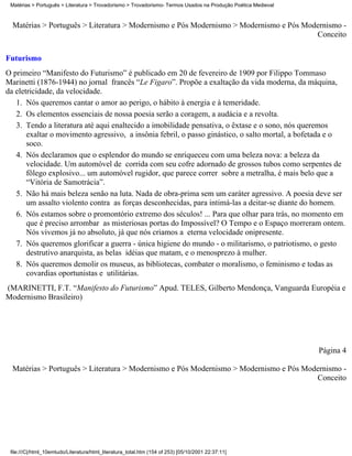 Matérias > Português > Literatura > Trovadorismo > Trovadorismo- Termos Usados na Produção Poética Medieval



  Matérias > Português > Literatura > Modernismo e Pós Modernismo > Modernismo e Pós Modernismo -
                                                                                        Conceito

Futurismo
O primeiro “Manifesto do Futurismo” é publicado em 20 de fevereiro de 1909 por Filippo Tommaso
Marinetti (1876-1944) no jornal francês “Le Figaro”. Propõe a exaltação da vida moderna, da máquina,
da eletricidade, da velocidade.
   1. Nós queremos cantar o amor ao perigo, o hábito à energia e à temeridade.
   2. Os elementos essenciais de nossa poesia serão a coragem, a audácia e a revolta.
   3. Tendo a literatura até aqui enaltecido a imobilidade pensativa, o êxtase e o sono, nós queremos
       exaltar o movimento agressivo, a insônia febril, o passo ginástico, o salto mortal, a bofetada e o
       soco.
   4. Nós declaramos que o esplendor do mundo se enriqueceu com uma beleza nova: a beleza da
       velocidade. Um automóvel de corrida com seu cofre adornado de grossos tubos como serpentes de
       fôlego explosivo... um automóvel rugidor, que parece correr sobre a metralha, é mais belo que a
       “Vitória de Samotrácia”.
   5. Não há mais beleza senão na luta. Nada de obra-prima sem um caráter agressivo. A poesia deve ser
       um assalto violento contra as forças desconhecidas, para intimá-las a deitar-se diante do homem.
   6. Nós estamos sobre o promontório extremo dos séculos! ... Para que olhar para trás, no momento em
       que é preciso arrombar as misteriosas portas do Impossível? O Tempo e o Espaço morreram ontem.
       Nós vivemos já no absoluto, já que nós criamos a eterna velocidade onipresente.
   7. Nós queremos glorificar a guerra - única higiene do mundo - o militarismo, o patriotismo, o gesto
       destrutivo anarquista, as belas idéias que matam, e o menosprezo à mulher.
   8. Nós queremos demolir os museus, as bibliotecas, combater o moralismo, o feminismo e todas as
       covardias oportunistas e utilitárias.
(MARINETTI, F.T. “Manifesto do Futurismo” Apud. TELES, Gilberto Mendonça, Vanguarda Européia e
Modernismo Brasileiro)




                                                                                                               Página 4

  Matérias > Português > Literatura > Modernismo e Pós Modernismo > Modernismo e Pós Modernismo -
                                                                                        Conceito




 file:///C|/html_10emtudo/Literatura/html_literatura_total.htm (154 of 253) [05/10/2001 22:37:11]
 