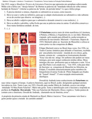 Matérias > Português > Literatura > Trovadorismo > Trovadorismo- Termos Usados na Produção Poética Medieval

Em 1912, surge o Manifesto Técnico da Literatura Futurista que apresenta um aeroplano sobrevoando
Milão com a hélice em “desejo furioso” de libertar as palavras da “inanidade ridícula da velha sintaxe
herdade de Homero”. Libertar as palavras da “prisão do período latino” é o que a hélice prega:
   1. É preciso destruir a sintaxe, dispondo os substantivos ao acaso, como nascem.
   2. Deve-se usar o verbo no infinitivo, para que se adapte elasticamente ao substantivo e não submeta
      ao eu do escritor que observa ou imagina (...).
   3. Deve-se abolir o adjetivo para que o substantivo desnudo conserve a sua essência (...).
   4. Deve-se abolir o advérbio, velha fivela que une as palavras umas às outras. O advérbio conserva a
      frase numa fastidiosa unidade de tom.
   5. (...)
                                                               O Futurismo escreve mais de trinta manifestos (à Literatura,
                                                               à Pintura, à Música, à Arquitetura etc.) e seu líder, Marinetti,
                                                               viajando pelo mundo para difundi-lo, acaba tornando-se
                                                               sinônimo do movimento: Marinetti = Futurismo. Depois de
                                                               1919, Marinetti adere ao fascismo de Mussolini e coloca-se
                                                               como porta-voz das conquistas do Duce.
                                                               Filippo Marinetti esteve no Brasil duas vezes. Em 1926, no
                                                               Teatro Cassino Antártica para difundir o Futurismo, recebido
                                                               por uma platéia irreverente - munida de ovo choco, gaita,
                                                               tomate, corneta etc. - comporta-se ironicamente dizendo:
                                                               “Essa vaia não me atinge. Os senhores não podem ser meus
                                                               inimigos, pois nem sequer conhecem minhas idéias. Meus
                                                               inimigos são seus professores que os induzem a vaiar. Vê-se
                                                               que São Paulo é um estado rico...” Em 1935, volta para falar
                                                               do fascismo: as conquistas de Mussolini na Abissínia, na
                                                               Etiópia. É recebido entusiasticamente pelos membros do
                                                               Integralismo (Camisa Verde de Plínio Salgado) aos brados
                                                               de “Anauê! Anauê!”. É uma recepção amorosamente
                                                               ideológica.
                                             Oswald de Andrade toma conhecimento do Futurismo em
suas várias viagens à Europa. A palavra futurismo, aqui no Brasil, acaba designando qualquer postura
inovadora na Arte. Tanto é que, em 1921, Oswald, para saudar Mário de Andrade, escreve um artigo
 intitulado “O Meu Poeta Futurista”. Mário não gosta. Teme a identificação com o fascismo e responde no
prefácio de Paulicéia Desvairada: “Não sou Futurista (de Marinetti). Disse e repito-o. Tenho pontos de
contato com o futurismo. Oswald de Andrade, chamando-me de futurista, errou”.
A propósito da primeira estada de Marinetti no Brasil, Mário é incisivo: “Esse carcamano veio fazer a
gente perder quase a metade do caminho andado”.




 file:///C|/html_10emtudo/Literatura/html_literatura_total.htm (155 of 253) [05/10/2001 22:37:11]
 