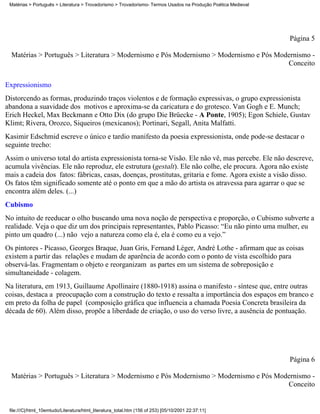 Matérias > Português > Literatura > Trovadorismo > Trovadorismo- Termos Usados na Produção Poética Medieval




                                                                                                               Página 5

  Matérias > Português > Literatura > Modernismo e Pós Modernismo > Modernismo e Pós Modernismo -
                                                                                        Conceito

Expressionismo
Distorcendo as formas, produzindo traços violentos e de formação expressivas, o grupo expressionista
abandona a suavidade dos motivos e aproxima-se da caricatura e do grotesco. Van Gogh e E. Munch;
Erich Heckel, Max Beckmann e Otto Dix (do grupo Die Brüecke - A Ponte, 1905); Egon Schiele, Gustav
Klimt; Rivera, Orozco, Siqueiros (mexicanos); Portinari, Segall, Anita Malfatti.
Kasimir Edschmid escreve o único e tardio manifesto da poesia expressionista, onde pode-se destacar o
seguinte trecho:
Assim o universo total do artista expressionista torna-se Visão. Ele não vê, mas percebe. Ele não descreve,
acumula vivências. Ele não reproduz, ele estrutura (gestalt). Ele não colhe, ele procura. Agora não existe
mais a cadeia dos fatos: fábricas, casas, doenças, prostitutas, gritaria e fome. Agora existe a visão disso.
Os fatos têm significado somente até o ponto em que a mão do artista os atravessa para agarrar o que se
encontra além deles. (...)
Cubismo
No intuito de reeducar o olho buscando uma nova noção de perspectiva e proporção, o Cubismo subverte a
realidade. Veja o que diz um dos principais representantes, Pablo Picasso: “Eu não pinto uma mulher, eu
pinto um quadro (...) não vejo a natureza como ela é, ela é como eu a vejo.”
Os pintores - Picasso, Georges Braque, Juan Gris, Fernand Léger, André Lothe - afirmam que as coisas
existem a partir das relações e mudam de aparência de acordo com o ponto de vista escolhido para
observá-las. Fragmentam o objeto e reorganizam as partes em um sistema de sobreposição e
simultaneidade - colagem.
Na literatura, em 1913, Guillaume Apollinaire (1880-1918) assina o manifesto - síntese que, entre outras
coisas, destaca a preocupação com a construção do texto e ressalta a importância dos espaços em branco e
em preto da folha de papel (composição gráfica que influencia a chamada Poesia Concreta brasileira da
década de 60). Além disso, propõe a liberdade de criação, o uso do verso livre, a ausência de pontuação.




                                                                                                               Página 6

  Matérias > Português > Literatura > Modernismo e Pós Modernismo > Modernismo e Pós Modernismo -
                                                                                        Conceito


 file:///C|/html_10emtudo/Literatura/html_literatura_total.htm (156 of 253) [05/10/2001 22:37:11]
 