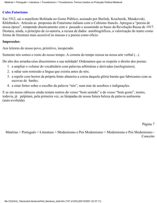 Matérias > Português > Literatura > Trovadorismo > Trovadorismo- Termos Usados na Produção Poética Medieval



Cubo Futurismo
Em 1912, sai o manifesto Bofetada no Gosto Público, assinado por Burlink, Kruchenik, Maiakovski,
Khlebnikov. Articula as propostas do Futurismo italiano com o Cubismo francês. Apregoa a “poesia de
nossa época”, rompendo drasticamente com o passado e assumindo as bases da Revolução Russa de 1917.
Destaca, ainda, o princípio de co-autoria, a recusa de dados autobiográficos, a valorização do teatro como
forma de literatura mais acessível às massas e a poesia como ofício.
Impressões:
Aos leitores do nosso povo, primitivo, inesperado.
Somente nós somos o rosto do nosso tempo. A corneta do tempo ressoa na nossa arte verbal (...).
Do alto dos arranha-céus discernimos a sua nulidade! Ordenamos que se respeite o direito dos poetas:
  1. a ampliar o volume do vocabulário com palavras arbitrárias e derivadas (neologismos);
  2. a odiar sem remissão a língua que existiu antes de nós;
  3. a repelir com horror da própria fonte altaneira a coroa daquela glória barata que fabricastes com as
      escovas de banho;
  4. a estar fortes sobre o escolho da palavra “nós”, num mar de assobios e indignações.
E se em nosso rabiscos ainda restam rastros do vosso “bom sentido” e do vosso “bom gosto”, nestes,
todavia, já palpitam, pela primeira vez, as lâmpadas de nossa futura beleza da palavra autônoma
(auto-evoluída).




                                                                                                               Página 7

  Matérias > Português > Literatura > Modernismo e Pós Modernismo > Modernismo e Pós Modernismo -
                                                                                        Conceito




 file:///C|/html_10emtudo/Literatura/html_literatura_total.htm (157 of 253) [05/10/2001 22:37:11]
 