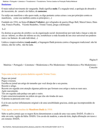 Matérias > Português > Literatura > Trovadorismo > Trovadorismo- Termos Usados na Produção Poética Medieval

Dadaísmo
O mais radical movimento de vanguarda. Dadá significa nada. É a negação total, a apologia do absurdo e
do incoerente, do casual e do lúdico, do nonsense.
Eu redijo um manifesto e não quero nada, eu digo portanto certas coisas e sou por princípio contra os
manifestos, como sou também contra os princípios (...)
Fundado em 1916, na Suíça (Cabaret Voltaire), por refugiados de guerra (Hugo Ball, Marcel Janco, Hans
Arp, Francis Picabia, Vicente Huidobro, Tristan Tzara), prega a destruição:
(...)
Eu destruo as gavetas do cérebro e as da organização social: desmoralizar por todo lado e lançar a mão do
céu ao inferno, os olhos do inferno ao céu, restabelecer a roda fecunda de um circo universal nos poderes
reais e na fantasia de cada indivíduo(...)
Lúdica e reaproveitadora (ready-made), a linguagem Dadá protesta contra a linguagem tradicional: não há
sintaxe, não há verbo, não há nada.




                                                                                                               Página 8

  Matérias > Português > Literatura > Modernismo e Pós Modernismo > Modernismo e Pós Modernismo -
                                                                                        Conceito


Veja como se faz um poema dadaísta segundo Tristan Tzara:
Pegue um jornal
Pegue a tesoura.
Escolha no jornal um artigo do tamanho que você deseja dar a seu poema.
Recorte o artigo.
Recorte em seguida com atenção algumas palavras que formam esse artigo e meta-as num saco.
Agite suavemente.
Tire em seguida cada pedaço um após o outro.
Copie conscienciosamente na ordem em que elas são tiradas do saco.
O poema se parecerá com você.
E ei-lo um escritor infinitamente original e de uma sensibilidade graciosa, ainda que incompreendido do
público.
Veja, agora, outros trechos do Manifesto Dadá de 1918:
Sabe-se pelos jornais que os negros Krou denominaram a cauda de uma vaca santa: DADÁ. O cubo é a
mãe em certa região da Itália: DADÁ. Um cavalo de madeira, a ama-de-leite, dupla afirmação em russo e
em romeno: DADÁ.


 file:///C|/html_10emtudo/Literatura/html_literatura_total.htm (158 of 253) [05/10/2001 22:37:11]
 