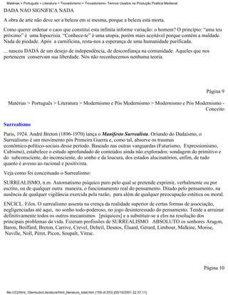 Matérias > Português > Literatura > Trovadorismo > Trovadorismo- Termos Usados na Produção Poética Medieval

DADÁ NÃO SIGNIFICA NADA
A obra de arte não deve ser a beleza em si mesma, porque a beleza está morta.
Como querer ordenar o caos que constitui esta infinita informe variação: o homem? O princípio: “ama teu
próximo” é uma hipocrisia. “Conhece-te” é uma utopia, porém mais aceitável porque contém a maldade.
Nada de piedade. Após a carnificina, resta-nos a esperança de uma humanidade purificada.
... nasceu DADÁ de um desejo de independência, de desconfiança na comunidade. Aqueles que nos
pertencem conservam sua liberdade. Nós não reconhecemos nenhuma teoria.




                                                                                                                Página 9

  Matérias > Português > Literatura > Modernismo e Pós Modernismo > Modernismo e Pós Modernismo -
                                                                                        Conceito

Surrealismo
Paris, 1924. André Breton (1896-1970) lança o Manifesto Surrealista. Oriundo do Dadaísmo, o
Surrealismo é um movimento pós Primeira Guerra e, como tal, absorve os traumas
econômico-político-sociais desse período. Baseado nas outras vanguardas (Futurismo, Expressionismo,
Cubismo), estabelece o estudo aprofundado de conteúdos ainda não explorados: sondagem do primitivo e
do subconsciente, do inconsciente, do sonho e da loucura, dos estados alucinatórios, enfim, de tudo
quanto é avesso ao racional e positivista.
Veja como foi conceituado o Surrealismo:
SURREALISMO, n.m. Automatismo psíquico puro pelo qual se pretende exprimir, verbalmente ou por
escrito, ou de qualquer outra maneira, o funcionamento real do pensamento. Ditado pelo pensamento, na
ausência de qualquer vigilância exercida pela razão, para além de qualquer preocupação estética ou moral.
ENCICL. Filos. O surrealismo assenta na crença da realidade superior de certas formas de associação,
negligenciadas até aqui, no sonho todo-poderoso, no jogo desinteressado do pensamento. Tende a arruinar
definitivamente todos os outros mecanismos [psíquicos] e a substituir-se a eles na resolução dos
principais problemas da vida. Fizeram profissões de SURREALISMO ABSOLUTO os senhores Aragon,
Baron, Boiffard, Breton, Carrive, Crevel, Delteil, Desnos, Éluard, Gérard, Limbour, Malkine, Morise,
 Naville, Noll, Péret, Picon, Soupalt, Vitrac.




                                                                                                               Página 10



 file:///C|/html_10emtudo/Literatura/html_literatura_total.htm (159 of 253) [05/10/2001 22:37:11]
 