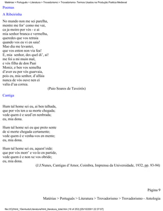 Matérias > Português > Literatura > Trovadorismo > Trovadorismo- Termos Usados na Produção Poética Medieval

Poemas
A Ribeirinha
No mundo non me sei parelha,
mentre me for’ como me vai,
ca ja moiro por vós - e ai
mia senhor branca e vermelha,
queredes que vos retraia
quando vos eu vi en saia!
Mao dia me levantei,
que vos enton non via fea!
E, mia senhor, des quel di’, ai!
me foi a mi muin mal,
e vós filha de don Paai
Moniz, e ben vos semelha
d’aver eu por vós guarvaia,
pois eu, mia senhor, d’alfaia
nunca de vós ouve nen ei
valía d’ua correa.
                               (Paio Soares de Taveirós)
Cantiga

Hum tal home sei eu, ai ben talhada,
que por vós ten a sa morte chegada;
vede quem é e seed’en nenbrada;
eu, mia dona.

Hum tal home sei eu que preto sente
de si morte chegada certamente;
vede quem é e venha-vos en mente;
eu, mia dona.

Hum tal home sei eu, aquest’oide:
que por vós morr’ e vo-lo en partide,
vede quem é e non xe vos obride;
eu, mia dona.
                      (J.J.Nunes, Cantigas d’Amor, Coimbra, Imprensa da Universidade, 1932, pp. 93-94)




                                                                                                               Página 9

                                     Matérias > Português > Literatura > Trovadorismo > Trovadorismo - Antologia

 file:///C|/html_10emtudo/Literatura/html_literatura_total.htm (16 of 253) [05/10/2001 22:37:07]
 