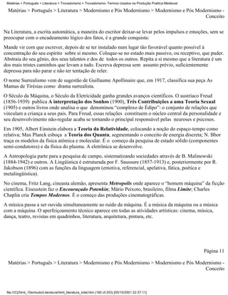 Matérias > Português > Literatura > Trovadorismo > Trovadorismo- Termos Usados na Produção Poética Medieval

  Matérias > Português > Literatura > Modernismo e Pós Modernismo > Modernismo e Pós Modernismo -
                                                                                        Conceito

Na Literatura, a escrita automática, a maneira do escritor deixar-se levar pelos impulsos e emoções, sem se
preocupar com o encadeamento lógico dos fatos, é a grande conquista:
Mande vir com que escrever, depois de se ter instalado num lugar tão favorável quanto possível à
concentração do seu espírito sobre si mesmo. Coloque-se no estado mais passivo, ou receptivo, que puder.
Abstraia do seu gênio, dos seus talentos e dos de todos os outros. Repita a si mesmo que a literatura é um
dos mais tristes caminhos que levam a tudo. Escreva depressa sem assunto prévio, suficientemente
depressa para não parar e não ter tentação de reler.
O nome Surrealismo vem de sugestão de Guillaume Apollinaire que, em 1917, classifica sua peça As
Mamas de Tirésias como drama surrealista.
O Século da Máquina, o Século da Eletricidade ganha grandes avanços científicos. O austríaco Freud
(1856-1939) publica A interpretação dos Sonhos (1900), Três Contribuições a uma Teoria Sexual
(1905) e outros livros onde analisa o que denominou “complexo de Édipo”: o conjunto de relações que
vinculam a criança a seus pais. Para Freud, essas relações constituem o núcleo central da personalidade e
seu desenvolvimento não-regular acaba se tornando o principal responsável pelas neuroses e psicoses.
Em 1905, Albert Einstein elabora a Teoria da Relatividade, colocando a noção do espaço-tempo como
relativa; Max Planck esboça a Teoria dos Quanta, segmentando o conceito de energia discreta; N. Bhor
traça os modelos da física atômica e molecular. É o começo da pesquisa de estado sólido (componentes
semi-condutores) e da física do plasma. A eletrônica se desenvolve.
A Antropologia parte para a pesquisa de campo, sistematizando sociedades através de B. Malinowski
(1884-1942) e outros. A Lingüística é estruturada por F. Saussure (1857-1913) e, posteriormente por R.
Jakobson (1896) com as funções da linguagem (emotiva, referencial, apelativa, fática, poética e
metalingüística).
No cinema, Fritz Lang, cineasta alemão, apresenta Metropolis onde aparece o “homem máquina” da ficção
científica. Eiseustein faz o Encouraçado Potenkin; Mário Peixoto, brasileiro, filma Limite; Charles
Chaplin cria Tempos Modernos. É o começo das produções cinematográficas.
A música passa a ser ouvida simultaneamente ao ruído da máquina. É a música da máquina ou a música
com a máquina. O aperfeiçoamento técnico aparece em todas as atividades artísticas: cinema, música,
dança, teatro, revistas em quadrinhos, literatura, arquitetura, pintura, etc.




                                                                                                               Página 11

  Matérias > Português > Literatura > Modernismo e Pós Modernismo > Modernismo e Pós Modernismo -
                                                                                        Conceito



 file:///C|/html_10emtudo/Literatura/html_literatura_total.htm (160 of 253) [05/10/2001 22:37:11]
 