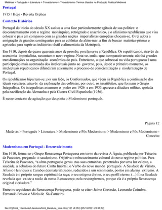 Matérias > Português > Literatura > Trovadorismo > Trovadorismo- Termos Usados na Produção Poética Medieval

Portugal
1915 / Hoje - Revista Orpheu
Contexto Histórico
Portugal do início do século XX assiste a uma fase particularmente agitada de sua política: o
descontentamento com o regime monárquico, retrógrado e anacrônico, e o ufanismo republicano que visa
colocar o país em compasso com as grandes nações imperialistas européias chocam-se. O rei adota a
emigração de grandes contingentes para as colônias de além-mar, a fim de buscar matérias-primas e
agrícolas para suprir as indústrias têxtil e alimentícia da Metrópole.
Em 1910, depois de quase quarenta anos de pressão, proclama-se a República. Os republicanos, através da
economia imperialista, sustentam o novo regime. Nota-se, então, que, comparativamente, não há grandes
transformações na organização econômica do país. Entretanto, o que sobressai na vida portuguesa é uma
participação mais acentuada dos intelectuais junto ao governo, pois, desde o primeiro momento, os
intelectuais republicanos difundiram ativamente o processo de conscientização e modernização de
Portugal.
Os republicanos bipartem-se: por um lado, os Conformados, que vêem na República a continuação dos
ideais seculares, através da exploração das colônias; por outro, os insatifeitos, que formam o Grupo
Integralista. Os integralistas assumem o poder em 1926 e em 1933 aparece a ditadura militar, apoiada
pela nazificação da Alemanha e pela Guerra Civil Espanhola (1936).
É nesse contexto de agitação que desponta o Modernismo português.




                                                                                                               Página 12

  Matérias > Português > Literatura > Modernismo e Pós Modernismo > Modernismo e Pós Modernismo -
                                                                                        Conceito

Modernismo em Portugal - Desenvolvimento
Em 1910, forma-se o Grupo Renascença Portuguesa em torno da revista A Águia, publicada por Teixeira
de Pascoaes, pregando o saudosismo. Objetiva o robustecimento cultural do novo regime político. Para
Teixeira de Pascoaes, “a alma portuguesa gerou nas suas entranhas, penetradas por uma luz celeste, a
saudade, a nebulosa do futuro Canto Imortal, o Verbo do novo mundo português. A Saudade de Viriato,
Afonso Henriques e Camões desmaterializados, reduzidos a um sentimento, postos em alarma extremo. A
Saudade é o próprio sangue espiritual da raça; o seu estigma divino, o seu perfil eterno, (...) É na Saudade
revelada que existe a razão da nossa Renascença; nela ressurgiremos, porque ela é a própria Renascença
original e criadora.”
Entre os seguidores da Renascença Portuguesa, pode-se citar: Jaime Cortesão, Leonardo Coimbra,
Fernando Pessoa e Mário de Sá-Carneiro.


 file:///C|/html_10emtudo/Literatura/html_literatura_total.htm (161 of 253) [05/10/2001 22:37:12]
 