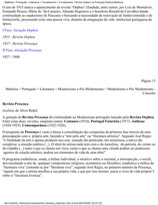 Matérias > Português > Literatura > Trovadorismo > Trovadorismo- Termos Usados na Produção Poética Medieval

O ano de 1915 marca o aparecimento da revista “Orpheu” (fundada, entre outros, por Luís de Montalvor,
Fernando Pessoa, Mário de Sá-Carneiro, Almada-Negreiros e o brasileiro Ronald de Carvalho) dando
continuidade ao saudosismo de Pascoaes e buscando a necessidade de renovação de fundo/conteúdo e de
forma/estilo, procurando criar uma poesia viva, distante da estagnação da vida intelectual portuguesa da
época.
I Fase: Geração Orpheu
1915 - Revista Orpheu
1927 - Revista Presença
II Fase: Geração Presença
1927 / 1940




                                                                                                               Página 13

  Matérias > Português > Literatura > Modernismo e Pós Modernismo > Modernismo e Pós Modernismo -
                                                                                        Conceito

Revista Presença
Gaibéus de Alves Redol
A geração da Revista Presença dá continuidade ao Modernismo português lançado pela Revista Orpheu.
Entre estas duas revistas, surgiram outras: Centauro (1916), Portugal Futurista (1917), Anthena
(1924-1925), Contemporânea (1922-1926).
O programa da Presença é vasto e busca a consolidação das conquistas da primeira fase através de uma
preocupação com a própria arte, fazendo a “arte pela arte” ou “literatura artística”. Segundo José Régio:
“a finalidade da arte é apenas produzir-nos esta emoção tão particular, tão misteriosa, e talvez tão
complexa: a emoção estética (...). O ideal do artista nada tem com o do moralista, do patriota, do crente ou
do cidadão (...) tanto o que se chama um vício, como o que se chama uma virtude podem ser poderosos
 agentes de criação artística: podem ser elementos de vida de uma obra”.
O programa estabeleceu, ainda, a ênfase individual, o intuitivo sobre o racional, a introspecção, o social,
desvinculando a arte de qualquer compromisso religioso, econômico ou filosófico; estabelece a ênfase da
“literatura viva” (entende-se por “literatura viva”, segundo José Régio, no primeiro número da Presença,
“aquele em que o artista insuflou a sua própria vida, e que por isso mesmo passa a viver de vida própria”)
sobre a “literatura livresca”.




 file:///C|/html_10emtudo/Literatura/html_literatura_total.htm (162 of 253) [05/10/2001 22:37:12]
 