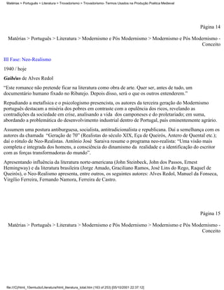 Matérias > Português > Literatura > Trovadorismo > Trovadorismo- Termos Usados na Produção Poética Medieval




                                                                                                               Página 14

  Matérias > Português > Literatura > Modernismo e Pós Modernismo > Modernismo e Pós Modernismo -
                                                                                        Conceito

III Fase: Neo-Realismo
1940 / hoje
Gaibéus de Alves Redol
“Este romance não pretende ficar na literatura como obra de arte. Quer ser, antes de tudo, um
documentário humano fixado no Ribatejo. Depois disso, será o que os outros entenderem.”
Repudiando a metafísica e o psicologismo presencista, os autores da terceira geração do Modernismo
português destacam a miséria dos pobres em contraste com a opulência dos ricos, revelando as
contradições da sociedade em crise, analisando a vida dos camponeses e do proletariado; em suma,
abordando a problemática do desenvolvimento industrial dentro de Portugal, país eminentemente agrário.
Assumem uma postura antiburguesa, socialista, antitradicionalista e republicana. Daí a semelhança com os
autores da chamada “Geração de 70” (Realistas do século XIX, Eça de Queirós, Antero de Quental etc.);
daí o rótulo de Neo-Realistas. Antônio José Saraiva resume o programa neo-realista: “Uma visão mais
completa e integrada dos homens, a consciência do dinamismo da realidade e a identificação do escritor
com as forças transformadoras do mundo”.
Apresentando influência da literatura norte-americana (John Steinbeck, John dos Passos, Ernest
Hemingway) e da literatura brasileira (Jorge Amado, Graciliano Ramos, José Lins do Rego, Raquel de
Queirós), o Neo-Realismo apresenta, entre outros, os seguintes autores: Alves Redol, Manuel da Fonseca,
Virgílio Ferreira, Fernando Namora, Ferreira de Castro.




                                                                                                               Página 15

  Matérias > Português > Literatura > Modernismo e Pós Modernismo > Modernismo e Pós Modernismo -
                                                                                        Conceito




 file:///C|/html_10emtudo/Literatura/html_literatura_total.htm (163 of 253) [05/10/2001 22:37:12]
 