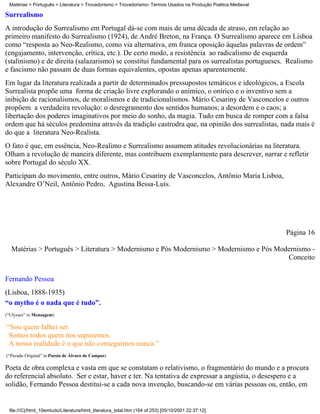 Matérias > Português > Literatura > Trovadorismo > Trovadorismo- Termos Usados na Produção Poética Medieval

Surrealismo
A introdução do Surrealismo em Portugal dá-se com mais de uma década de atraso, em relação ao
primeiro manifesto do Surrealismo (1924), de André Breton, na França. O Surrealismo aparece em Lisboa
como “resposta ao Neo-Realismo, como via alternativa, em franca oposição àquelas palavras de ordem”
(engajamento, intervenção, crítica, etc.). De certo modo, a resistência ao radicalismo de esquerda
(stalinismo) e de direita (salazarismo) se constitui fundamental para os surrealistas portugueses. Realismo
e fascismo não passam de duas formas equivalentes, opostas apenas aparentemente.
Em lugar da literatura realizada a partir de determinados pressupostos temáticos e ideológicos, a Escola
Surrealista propõe uma forma de criação livre explorando o anímico, o onírico e o inventivo sem a
inibição de racionalismos, de moralismos e de tradicionalismos. Mário Cesariny de Vasconcelos e outros
propõem a verdadeira revolução: o desregramento dos sentidos humanos; a desordem e o caos; a
libertação dos poderes imaginativos por meio do sonho, da magia. Tudo em busca de romper com a falsa
ordem que há séculos predomina através da tradição castrodra que, na opinião dos surrealistas, nada mais é
do que a literatura Neo-Realista.
O fato é que, em essência, Neo-Realimo e Surrealismo assumem atitudes revolucionárias na literatura.
Olham a revolução de maneira diferente, mas contribuem exemplarmente para descrever, narrar e refletir
sobre Portugal do século XX.
Participam do movimento, entre outros, Mário Cesariny de Vasconcelos, Antônio Maria Lisboa,
Alexandre O’Neil, Antônio Pedro, Agustina Bessa-Luís.




                                                                                                               Página 16

  Matérias > Português > Literatura > Modernismo e Pós Modernismo > Modernismo e Pós Modernismo -
                                                                                        Conceito

Fernando Pessoa
(Lisboa, 1888-1935)
“o mytho é o nada que é tudo”.
(“Ulysses” in Mensagem)

“Sou quem falhei ser.
 Somos todos quem nos supusemos.
 A nossa realidade é o que não conseguimos nunca.”
(“Pecado Original” in Poesia de Álvaro de Campos)

Poeta de obra complexa e vasta em que se constatam o relativismo, o fragmentário do mundo e a procura
do referencial absoluto. Ser e estar, haver e ter. Na tentativa de expressar a angústia, o desespero e a
solidão, Fernando Pessoa destitui-se a cada nova invenção, buscando-se em várias pessoas ou, então, em


 file:///C|/html_10emtudo/Literatura/html_literatura_total.htm (164 of 253) [05/10/2001 22:37:12]
 