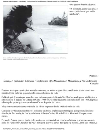 Matérias > Português > Literatura > Trovadorismo > Trovadorismo- Termos Usados na Produção Poética Medieval

                                                                                                              uma pessoa de falas diversas.
                                                                                                              “A literatura, como toda arte, é
                                                                                                              uma confissão de que a vida
                                                                                                              não basta”.




 Cena do filme Terra Estrangeira de Walter Salles e Daniela Thomas. Paco, um dos protagonistas da história,
 recita Fernando Pessoa em algumas cenas.




                                                                                                                                    Página 17

  Matérias > Português > Literatura > Modernismo e Pós Modernismo > Modernismo e Pós Modernismo -
                                                                                        Conceito

Pessoa - poeta por convicção e vocação - encarna, se assim se pode dizer, o ofício de poetar como uma
missão divina e eterna, preenchendo a insignificância da vida.
Órfão de pai, é levado por sua mãe e seu padrasto para a África do Sul: Durban, onde passa a infância e a
adolescência e, depois na Cidade do Cabo (1903-1904) onde freqüenta a universidade. Em 1905, regressa
a Portugal e prossegue seus estudos no Curso Superior de Letras.
Vive como correspondente comercial de várias empresas desde 1908 até o fim da vida.
Confessa-se “histeroneurastênico”, com uma tendência orgânica constante para a despersonalização e
simulação. Daí a criação dos heterônimos: Alberto Caeiro, Ricardo Reis e Álvaro de Campos, entre
outros.
Fernando Pessoa, parece, desde cedo sentiu essa necessidade de criar heterônimos; o primeiro, aos seis
anos, foi “um certo Chevalier de Pas”, por quem escrevia cartas dele para ele mesmo. Além dos citados, o

 file:///C|/html_10emtudo/Literatura/html_literatura_total.htm (165 of 253) [05/10/2001 22:37:12]
 