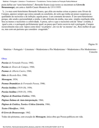 Matérias > Português > Literatura > Trovadorismo > Trovadorismo- Termos Usados na Produção Poética Medieval

poeta define um “semi-heterônimo”, Bernardo Soares (cujo textos se encontram no Livro do
Desassossego), em carta a Adolfo Casais Monteiro de 13/11/1935:
 “(...) o meu semi-heterônimo Bernardo Soares, que aliás em muitas coisas se parece com Álvaro de
Campos, aparece sempre que estou cansado ou sonolento, de sorte que tenha um pouco suspensas as
qualidades de raciocínio e de inibição; aquela prosa é um constante devaneio. É um semi-heterônimo
porque, não sendo a personalidade a minha, é não diferente da minha, mas uma simples mutilação dela.
Sou eu menos o raciocínio e a afetividade. A prosa, salvo o que o raciocínio está de ‘tênue’ à minha, é
 igual a esta, e o português perfeitamente igual; ao passo que Caeiro escrevia mal o português, Campos
razoavelmente mas com lapsos como dizer ‘eu próprio’, em vez de ‘eu mesmo’ etc., Reis melhor do que
eu, mas com um purismo que considero exagerado.”




                                                                                                               Página 18

  Matérias > Português > Literatura > Modernismo e Pós Modernismo > Modernismo e Pós Modernismo -
                                                                                        Conceito

Obras
Poesias de Fernando Pessoa, 1942;
Poesias de Álvaro de Campos, 1944;
Poemas de Alberto Caeiro, 1946;
Odes de Ricardo Reis, 1946;
Mensagem, 1934;
Poemas Dramáticos de Fernando Pessoa, 1946;
Poesias Inéditas (1919-30), 1956;
Poesias Inéditas (1930-35), 1956;
Páginas de Doutrinas Estética, 1946;
Páginas Íntimas de Auto-interpretação, 1966;
Páginas de Estética, Teoria e Crítica Literária, 1966;
Textos Filosóficos, 1968;
O Livro do Desassossego, 1962.
Todas são póstumas, com exceção de Mensagem, única obra que Pessoa publicou em vida.



 file:///C|/html_10emtudo/Literatura/html_literatura_total.htm (166 of 253) [05/10/2001 22:37:12]
 