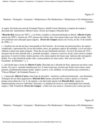 Matérias > Português > Literatura > Trovadorismo > Trovadorismo- Termos Usados na Produção Poética Medieval




                                                                                                               Página 19

  Matérias > Português > Literatura > Modernismo e Pós Modernismo > Modernismo e Pós Modernismo -
                                                                                        Conceito


A seguir, há trechos da carta de Fernando Pessoa a Adolfo Casais Monteiro a respeito da criação e
descrição dos heterônimos Alberto Caeiro, Álvaro de Campos e Ricardo Reis:
“Ricardo Reis nasceu em 1887 (...), no Porto, é médico e está presentemente no Brasil. Alberto Caeiro
nasceu em 1889 e morreu em 1915; nasceu em Lisboa, mas viveu quase toda a sua vida no campo. Não
teve profissão nem educação quase alguma. Álvaro de Campos nasceu em Tavira, no dia 15 de outubro
de 1890 (...).
(...) lembrei-me um dia de fazer uma partida ao Sá-Carneiro - de inventar um poeta bucólico, de espécie
complicada, e apresentar-lho, já me não lembro como, em qualquer espécie de realidade. Levei uns dias a
elaborar o poeta mas nada consegui. Num dia em que finalmente desistira - foi em 8 de março de 1914 -
acerquei-me de uma cômoda alta, e, tomando um papel, comecei a escrever, de pé, como escrevo sempre
que posso. E escrevei trinta e tantos poemas a fio, numa espécie de êxtase cuja natureza não conseguirei
definir. Foi o dia triunfal da minha vida, e nunca poderei ter outro assim. Abri com um título, “O
Guardador de Rebanhos”. (...)
(...) dei desde logo o nome de Alberto Caeiro. Desculpe-me o absurdo da frase: aparecera em mim o meu
mestre. Foi essa a sensação imediata que tive. E tanto assim que, escritos que foram esses trinta e tanto
poemas, imediatamente peguei noutro papel e escrevi, a fio, também, os seis poemas que constituem a
“Chuva Oblíqua”, de Fernando Pessoa (...).
(...) Aparecido Alberto Caeiro, tratei logo de descobrir - instintiva e subconscientemente - uns discípulos.
Arranquei do seu falso paganismo o Ricardo Reis latente, descobri-lhe o nome e ajustei a si mesmo,
porque nessa altura já o via. E, de repente, e em derivação oposta à de Ricardo Reis, surgiu-me
impetuosamente um novo indivíduo. Num jato, e à máquina de escrever, sem interrupção nem emenda,
surgiu a “Ode Triunfal de Álvaro de Campos - a Ode com esse nome e o homem com o nome que tem.




                                                                                                               Página 20

  Matérias > Português > Literatura > Modernismo e Pós Modernismo > Modernismo e Pós Modernismo -
                                                                                        Conceito




 file:///C|/html_10emtudo/Literatura/html_literatura_total.htm (167 of 253) [05/10/2001 22:37:12]
 