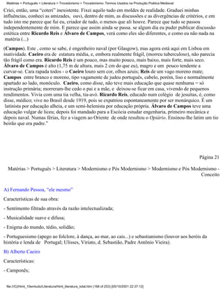 Matérias > Português > Literatura > Trovadorismo > Trovadorismo- Termos Usados na Produção Poética Medieval

Criei, então, uma “coteri” inexistente. Fixei aquilo tudo em moldes de realidade. Graduei minhas
influências, conheci as amizades, ouvi, dentro de mim, as discussões e as divergências de critérios, e em
tudo isto me parece que fui eu, criador de tudo, o menos que ali houve. Parece que tudo se passou
independentemente de mim. E parece que assim ainda se passa. se algum dia eu puder publicar discussão
estética entre Ricardo Reis e Álvaro de Campos, verá como eles são diferentes, e como eu não nada na
 matéria (...)
(Campos). Este , como se sabe, é engenheiro naval (por Glasgow), mas agora está aqui em Lisboa em
inatividade. Caeiro era de estatura média, e, embora realmente frágil, (morreu tuberculoso), não parecia
tão frágil como era. Ricardo Reis é um pouco, mas muito pouco, mais baixo, mais forte, mais seco.
Álvaro de Campos é alto (1,75 m de altura, mais 2 cm do que eu), magro e um pouco tendente a
curvar-se. Cara rapada todos - o Caeiro louro sem cor, olhos azuis; Reis de um vago moreno mate;
Campos entre branco e moreno, tipo vagamente de judeu português, cabelo, porém, liso e normalmente
apartado ao lado, monóculo. Caeiro, como disse, não teve mais educação que quase nenhuma = só
instrução primária; morreram-lhe cedo o pai e a mãe, e deixou-se ficar em casa, vivendo de pequenos
rendimentos. Vivia com uma tia velha, tia-avó. Ricardo Reis, educado num colégio de jesuítas, é, como
disse, médico; vive no Brasil desde 1919, pois se expatriou espontaneamente por ser monárquico. É um
 latinista por educação alheia, e um semi-helenista por educação própria. Álvaro de Campos teve uma
educação vulgar de liceu; depois foi mandado para a Escócia estudar engenharia, primeiro mecânica e
depois naval. Numas férias, fez a viagem ao Oriente de onde resultou o Opiário. Ensinou-lhe latim um tio
beirão que era padre.”




                                                                                                               Página 21

  Matérias > Português > Literatura > Modernismo e Pós Modernismo > Modernismo e Pós Modernismo -
                                                                                        Conceito

A) Fernando Pessoa, “ele mesmo”
Características de sua obra:
- Sentimento filtrado através da razão intelectualizada;
- Musicalidade suave e difusa;
- Enigma do mundo, tédio, solidão;
- Portuguesismo (apego ao folclore, à dança, ao mar, ao cais...) e sebastianismo (louvor aos heróis da
história e lenda de Portugal; Ulisses, Viriato, d. Sebastião, Padre Antônio Vieira).
B) Alberto Caeiro
Características:
- Camponês;


 file:///C|/html_10emtudo/Literatura/html_literatura_total.htm (168 of 253) [05/10/2001 22:37:12]
 