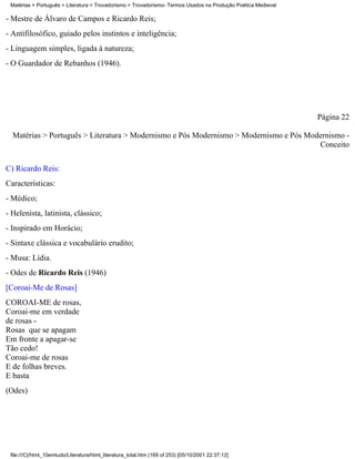 Matérias > Português > Literatura > Trovadorismo > Trovadorismo- Termos Usados na Produção Poética Medieval

- Mestre de Álvaro de Campos e Ricardo Reis;
- Antifilosófico, guiado pelos instintos e inteligência;
- Linguagem simples, ligada à natureza;
- O Guardador de Rebanhos (1946).




                                                                                                               Página 22

  Matérias > Português > Literatura > Modernismo e Pós Modernismo > Modernismo e Pós Modernismo -
                                                                                        Conceito


C) Ricardo Reis:
Características:
- Médico;
- Helenista, latinista, clássico;
- Inspirado em Horácio;
- Sintaxe clássica e vocabulário erudito;
- Musa: Lídia.
- Odes de Ricardo Reis (1946)
[Coroai-Me de Rosas]
COROAI-ME de rosas,
Coroai-me em verdade
de rosas -
Rosas que se apagam
Em fronte a apagar-se
Tão cedo!
Coroai-me de rosas
E de folhas breves.
E basta
(Odes)




 file:///C|/html_10emtudo/Literatura/html_literatura_total.htm (169 of 253) [05/10/2001 22:37:12]
 