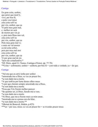 Matérias > Português > Literatura > Trovadorismo > Trovadorismo- Termos Usados na Produção Poética Medieval



Cantiga
En gran coita, senhor,
que peior que mort’é,
vivo, per boa fé,
e polo voss’amor
esta coita sofr’eu
por vós, senhor, que eu
Vi polo meu gran mal,
e melhor mi será
de morrer por vós já
e, pois meu Deus non val,
esta coita sofr’eu
por vós, senhor, que eu
Polo meu gran mal vi,
e mais mi val morrer
ca tal coita sofrer,
pois por meu mal assi
esta coita sofr’eu
por vós, senhor, que eu
Vi por gran mal de mi,
*pois tan coitad'and'eu.*
*(D. Dinis, apud J.J. Nunes, Cantigas d'Amor, pp. 77-78)
**Coita = sofrimento; senhor = senhora; per boa fé = com toda a verdade; ca = do que.
Cantiga
*Ad ona que eu am'e tenho por senhor
*amostrade-me-a Deus, se vos en prazer for,
*se non dade-me-a morte.
*A que tenh'eu por lume destes olhos meus
*e por que choram sempre amostrade-me-a Deus,
*se non dade-me-a morte.
*Essa que Vós fizeste melhor parecer
*de quantas sei, ai Deus, fazede-me-a veer,
*se non dade-me-a morte.
*Ai Deus, que me-a fizeste mais ca mim amar,
*mostrade-me-a u possa con ela falar,
*se non dade-me-a morte.**
*(Bernal de Bonaval, ibidem, p.423)
***en = por isso, nisso; se vos en prazer for = se tiverdes prazer nisso.




 file:///C|/html_10emtudo/Literatura/html_literatura_total.htm (17 of 253) [05/10/2001 22:37:07]
 