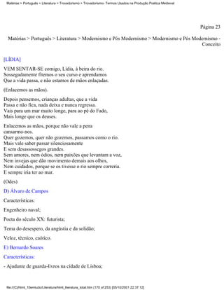 Matérias > Português > Literatura > Trovadorismo > Trovadorismo- Termos Usados na Produção Poética Medieval




                                                                                                               Página 23

  Matérias > Português > Literatura > Modernismo e Pós Modernismo > Modernismo e Pós Modernismo -
                                                                                        Conceito

[LÍDIA]
VEM SENTAR-SE comigo, Lídia, à beira do rio.
Sossegadamente fitemos o seu curso e aprendamos
Que a vida passa, e não estamos de mãos enlaçadas.
(Enlacemos as mãos).
Depois pensemos, crianças adultas, que a vida
Passa e não fica, nada deixa e nunca regressa.
Vais para um mar muito longe, para ao pé do Fado,
Mais longe que os deuses.
Enlacemos as mãos, porque não vale a pena
cansarmo-nos.
Quer gozemos, quer não gozemos, passamos como o rio.
Mais vale saber passar silenciosamente
E sem desassossegos grandes.
Sem amores, nem ódios, nem paixões que levantam a voz,
Nem invejas que dão movimento demais aos olhos,
Nem cuidados, porque se os tivesse o rio sempre correria.
E sempre iria ter ao mar.
(Odes)
D) Álvaro de Campos
Características:
Engenheiro naval;
Poeta do século XX: futurista;
Tema do desespero, da angústia e da solidão;
Veloz, técnico, caótico.
E) Bernardo Soares
Características:
- Ajudante de guarda-livros na cidade de Lisboa;



 file:///C|/html_10emtudo/Literatura/html_literatura_total.htm (170 of 253) [05/10/2001 22:37:12]
 