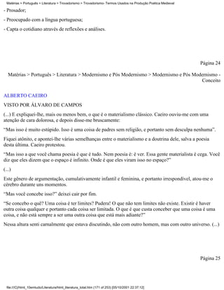 Matérias > Português > Literatura > Trovadorismo > Trovadorismo- Termos Usados na Produção Poética Medieval

- Prosador;
- Preocupado com a língua portuguesa;
- Capta o cotidiano através de reflexões e análises.




                                                                                                                Página 24

   Matérias > Português > Literatura > Modernismo e Pós Modernismo > Modernismo e Pós Modernismo -
                                                                                         Conceito

ALBERTO CAEIRO
VISTO POR ÁLVARO DE CAMPOS
(...) E expliquei-lhe, mais ou menos bem, o que é o materialismo clássico. Caeiro ouviu-me com uma
atenção de cara dolorosa, e depois disse-me bruscamente:
“Mas isso é muito estúpido. Isso é uma coisa de padres sem religião, e portanto sem desculpa nenhuma”.
Fiquei atônito, e apontei-lhe várias semelhanças entre o materialismo e a doutrina dele, salva a poesia
desta última. Caeiro protestou.
“Mas isso a que você chama poesia é que é tudo. Nem poesia é: é ver. Essa gente materialista é cega. Você
diz que eles dizem que o espaço é infinito. Onde é que eles viram isso no espaço?”
(...)
Este gênero de argumentação, cumulativamente infantil e feminina, e portanto irrespondível, atou-me o
cérebro durante uns momentos.
“Mas você concebe isso?” deixei cair por fim.
“Se concebo o quê? Uma coisa é ter limites? Pudera! O que não tem limites não existe. Existir é haver
outra coisa qualquer e portanto cada coisa ser limitada. O que é que custa conceber que uma coisa é uma
coisa, e não está sempre a ser uma outra coisa que está mais adiante?”
Nessa altura senti carnalmente que estava discutindo, não com outro homem, mas com outro universo. (...)




                                                                                                                Página 25




  file:///C|/html_10emtudo/Literatura/html_literatura_total.htm (171 of 253) [05/10/2001 22:37:12]
 