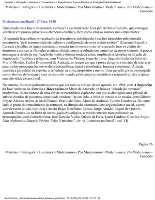 Matérias > Português > Literatura > Trovadorismo > Trovadorismo- Termos Usados na Produção Poética Medieval

  Matérias > Português > Literatura > Modernismo e Pós Modernismo > Modernismo e Pós Modernismo -
                                                                                        Conceito

Modernismo no Brasil - 2ª Fase: 1930
Para estudar esta fase é interessante conhecer a caracterização feita por Afrânio Coutinho, que consegue
sintetizar em poucas palavras os elementos estéticos, bem como citar os autores mais importantes:
“A segunda fase colheu os resultados da precedente, substituindo o caráter destruidor pela intenção
construtiva, “pela recomposição de valores e configuração da nova ordem estética” (Cassiano Ricardo).
Cessada a batalha, as águas assentaram, e puderam os membros da nova geração tirar os efeitos do
desmonte e aplicar as fórmulas estéticas obtidas com a revolução em tentativas de novas sínteses. A poesia
prossegue a tarefa de purificação de meios e formas iniciada antes, ampliando a temática na direção da
inquietação filosófica e religiosa, com Vinicius de Moraes, Jorge de Lima, Augusto Frederico Schmidt,
Murilo Mendes, Carlos Drummond de Andrade, ao tempo em que a prosa alargava a sua área de interesse
para incluir preocupações novas de ordem política, social e econômica, humana e espiritual. À piada
sucedeu a gravidade de espírito, a seriedade da alma, propósitos e meios. Uma geração grave, preocupada
com o destino do homem e com as dores do mundo, pelos quais se considerava responsável, deu à época
uma atividade excepcional.
No entanto, foi principalmente na prosa que ela mais se elevou, desde quando, em 1928, com A Bagaceira
de José Américo de Almeida e Macunaíma de Mário de Andrade, se inicia a “década do romance”
modernista, início ruidoso de uma era de extraordinário esplendor, em que se distinguiu uma plêiade de
artistas dotados de poderosa capacidade criadora. De um lado, a linha do estudo e do ensaio, com Gilberto
Freyre, Afonso Arinos de Melo Franco, Otávio de Faria, Almir de Andrade, Euríalo Canabrava. Do outro
lado, o grupo do renascimento do romance, na direção do neonaturalismo regionalista e social, a terra
sobrelevando a tudo, com José Lins do Rêgo, Graciliano Ramos, Jorge Amado, Raquel de Queirós,
Amando Fontes, ou na linha da investigação psicológica, o mundo interior monopolizando as
preocupações, com Cornélio Pena, José Geraldo Vieira, Otávio de Faria, Lúcio Cardoso, Ciro dos Anjos,
João Alphonsus, Eduardo Frieiro, Érico Veríssimo”. (in “A Literatura no Brasil”, vol. VI)




                                                                                                               Página 26

  Matérias > Português > Literatura > Modernismo e Pós Modernismo > Modernismo e Pós Modernismo -
                                                                                        Conceito




 file:///C|/html_10emtudo/Literatura/html_literatura_total.htm (172 of 253) [05/10/2001 22:37:12]
 