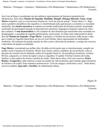 Matérias > Português > Literatura > Trovadorismo > Trovadorismo- Termos Usados na Produção Poética Medieval



  Matérias > Português > Literatura > Modernismo e Pós Modernismo > Modernismo e Pós Modernismo -
                                                                                        Conceito

José Lins do Rego é considerado um dos melhores representantes da literatura regionalista do
Modernismo. Suas obras Menino de Engenho, Doidinho, Bangüê, Moleque Ricardo, Usina e Fogo
Morto compõem o que se convencionou chamar de “ciclo da cana de açúcar”. Nestas obras J. L. Rego
narra a gradativa decadência dos engenhos e a transformação pela qual passam a economia e a sociedade
nordestina. Sua técnica narrativa se mantém nos moldes tradicionais da literatura realista: linearidade,
construção do personagem baseado na descrição dos caracteres, linguagem coloquial, registro da vida e
dos costumes. O tom memorialista é o fio condutor de uma literatura que testemunha uma sociedade em
desagregação: a sociedade do engenho patriarcalista, escravocrata. As obras mais representativas desta
fase são Menino de Engenho e Fogo Morto. A primeira é a história de um menino, órfão de pai e mãe,
que é criado no Engenho Santa Rosa, de seu avô José Paulino, típico representante do latifundiário
nordestino. Há momento de grande emoção na obra, como a descrição da enchente, o castigo dos escravos,
a descoberta da própria sexualidade.
Fogo Morto é considerada sua melhor obra: dividida em três partes que se interrelacionam, compõe um
quadro social e humano do Nordeste. Mestre José Amaro, seleiro, orgulhoso de sua profissão, sofre as
pressões do coronel Lula de Holanda, senhor do Engenho Santa Fé, em decadência econômica. Antônio
Silvino, cangaceiro, é o terror da região e ataca os engenhos. O capitão Vitorino Carneiro da Cunha,
lunático, é uma espécie de místico e profeta do sertão. Além destas obras, José Lins escreveu: Pedra
Bonita e Cangaceiro, onde continua a traçar um quadro da vida nordestina, aproveitando agora elementos
do folclore e do cordel. Estes romances pertencem ao “ciclo do cangaço, misticismo e seca”. Além destes,
escreveu também Água-mãe e Eurídice, de ambientação urbana.




                                                                                                               Página 30

  Matérias > Português > Literatura > Modernismo e Pós Modernismo > Modernismo e Pós Modernismo -
                                                                                        Conceito




 file:///C|/html_10emtudo/Literatura/html_literatura_total.htm (175 of 253) [05/10/2001 22:37:12]
 