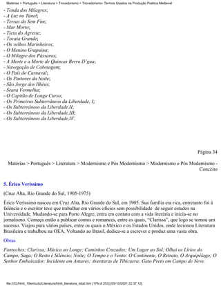 Matérias > Português > Literatura > Trovadorismo > Trovadorismo- Termos Usados na Produção Poética Medieval

- Tenda dos Milagres;
- A Luz no Túnel;
- Terras do Sem Fim;
- Mar Morto;
- Tieta do Agreste;
- Tocaia Grande;
- Os velhos Marinheiros;
- O Menino Grapuina;
- O Milagre dos Pássaros;
- A Morte e a Morte de Quincas Berro D’gua;
- Navegação de Cabotagem;
- O País do Carnaval;
- Os Pastores da Noite;
- São Jorge dos Ilhéus;
- Seara Vermelha;
- O Capitão de Longo Curso;
- Os Primeiros Subterrâneos da Liberdade, I;
- Os Subterrâneos da Liberdade,II;
- Os Subterrâneos da Liberdade,III;
- Os Subterrâneos da Liberdade,IV.




                                                                                                               Página 34

  Matérias > Português > Literatura > Modernismo e Pós Modernismo > Modernismo e Pós Modernismo -
                                                                                        Conceito

5. Érico Veríssimo
(Cruz Alta, Rio Grande do Sul, 1905-1975)
Érico Veríssimo nasceu em Cruz Alta, Rio Grande do Sul, em 1905. Sua família era rica, entretanto foi à
falência e o escritor teve que trabalhar em vários ofícios sem possibilidade de seguir estudos na
Universidade. Mudando-se para Porto Alegre, entra em contato com a vida literária e inicia-se no
jornalismo. Começa então a publicar contos e romances, entre os quais, “Clarissa”, que logo se tornou um
sucesso. Viajou para vários países, entre os quais o México e os Estados Unidos, onde lecionou Literatura
Brasileira e trabalhou na OEA. Voltando ao Brasil, dedica-se a escrever e produz uma vasta obra.
Obras
Fantoches; Clarissa; Música ao Longe; Caminhos Cruzados; Um Lugar ao Sol; Olhai os Lírios do
Campo; Saga; O Resto é Silêncio; Noite; O Tempo e o Vento: O Continente, O Retrato, O Arquipélago; O
Senhor Embaixador; Incidente em Antares; Aventuras de Tibicuera; Gato Preto em Campo de Neve.



 file:///C|/html_10emtudo/Literatura/html_literatura_total.htm (179 of 253) [05/10/2001 22:37:12]
 