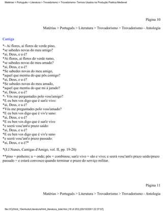 Matérias > Português > Literatura > Trovadorismo > Trovadorismo- Termos Usados na Produção Poética Medieval




                                                                                                               Página 10

                                     Matérias > Português > Literatura > Trovadorismo > Trovadorismo - Antologia

Cantiga
*- Ai flores, ai flores de verde pino,
*se sabedes novas do meu amigo?
*ai, Deus, e u é?
*Ai flores, ai flores do verde ramo,
*se sabedes novas do meu amado?
*ai, Deus, e u é?
*Se sabedes novas do meu amigo,
*aquel que mentiu do que pôs comigo?
*ai, Deus, e u é?
*Se sabedes novas do meu amado,
*aquel que mentiu do que mi á jurado?
*ai, Deus, e u é?
*- Vós me perguntades polo voss'amigo?
*E eu ben vos digo que é san'e vivo:
*ai, Deus, e u é?
*Vós me preguntades polo voss'amado?
*E eu ben vos digo que é viv'e sano:
*ai, Deus, e u é?
*E eu ben vos digo que é san'e vivo
*e seerá vosc'ant'o prazo saído:
*ai, Deus, e u é?
*E eu ben vos digo que é viv'e sano
*e seerá vosc'ant'o prazo passado:
*ai, Deus, e u é?*
*(J.J.Nunes, Cantigas d'Amigo, vol. II, pp. 19-20)
**pino = pinheiro; u = onde; pôs = combinou; san'e vivo = são e vivo; e seerá vosc'ant'o prazo saído/prazo
passado = e estará convosco quando terminar o prazo do serviço militar.




                                                                                                               Página 11

                                     Matérias > Português > Literatura > Trovadorismo > Trovadorismo - Antologia



 file:///C|/html_10emtudo/Literatura/html_literatura_total.htm (18 of 253) [05/10/2001 22:37:07]
 