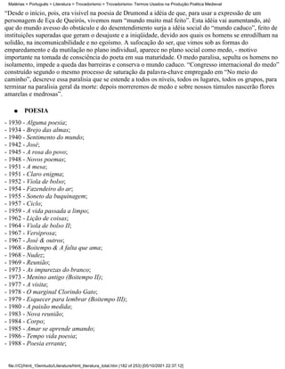 Matérias > Português > Literatura > Trovadorismo > Trovadorismo- Termos Usados na Produção Poética Medieval

“Desde o início, pois, era visível na poesia de Drumond a idéia de que, para usar a expressão de um
personagem de Eça de Queirós, vivemos num “mundo muito mal feito”. Esta idéia vai aumentando, até
que do mundo avesso do obstáculo e do desentendimento surja a idéia social do “mundo caduco”, feito de
instituições superadas que geram o desajuste e a iniqüidade, devido aos quais os homens se enrodilham na
solidão, na incomunicabilidade e no egoísmo. A sufocação do ser, que vimos sob as formas do
emparedamento e da mutilação no plano individual, aparece no plano social como medo, - motivo
importante na tomada de consciência do poeta em sua maturidade. O medo paralisa, sepulta os homens no
isolamento, impede a queda das barreiras e conserva o mundo caduco. “Congresso internacional do medo”
construído segundo o mesmo processo de saturação da palavra-chave empregado em “No meio do
caminho”, descreve essa paralisia que se estende a todos os níveis, todos os lugares, todos os grupos, para
terminar na paralisia geral da morte: depois morreremos de medo e sobre nossos túmulos nascerão flores
amarelas e medrosas”.

    q    POESIA
- 1930 - Alguma poesia;
- 1934 - Brejo das almas;
- 1940 - Sentimento do mundo;
- 1942 - José;
- 1945 - A rosa do povo;
- 1948 - Novos poemas;
- 1951 - A mesa;
- 1951 - Claro enigma;
- 1952 - Viola de bolso;
- 1954 - Fazendeiro do ar;
- 1955 - Soneto da buquinagem;
- 1957 - Ciclo;
- 1959 - A vida passada a limpo;
- 1962 - Lição de coisas;
- 1964 - Viola de bolso II;
- 1967 - Versiprosa;
- 1967 - José & outros;
- 1968 - Boitempo & A falta que ama;
- 1968 - Nudez;
- 1969 - Reunião;
- 1973 - As impurezas do branco;
- 1973 - Menino antigo (Boitempo II);
- 1977 - A visita;
- 1978 - O marginal Clorindo Gato;
- 1979 - Esquecer para lembrar (Boitempo III);
- 1980 - A paixão medida;
- 1983 - Nova reunião;
- 1984 - Corpo;
- 1985 - Amar se aprende amando;
- 1986 - Tempo vida poesia;
- 1988 - Poesia errante;


 file:///C|/html_10emtudo/Literatura/html_literatura_total.htm (182 of 253) [05/10/2001 22:37:12]
 