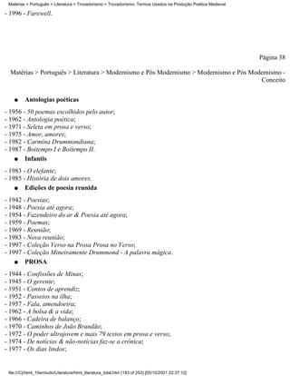 Matérias > Português > Literatura > Trovadorismo > Trovadorismo- Termos Usados na Produção Poética Medieval

- 1996 - Farewell.




                                                                                                               Página 38

  Matérias > Português > Literatura > Modernismo e Pós Modernismo > Modernismo e Pós Modernismo -
                                                                                        Conceito

    q    Antologias poéticas
- 1956 - 50 poemas escolhidos pelo autor;
- 1962 - Antologia poética;
- 1971 - Seleta em prosa e verso;
- 1975 - Amor, amores;
- 1982 - Carmina Drummondiana;
- 1987 - Boitempo I e Boitempo II.
    q   Infantis
- 1983 - O elefante;
- 1985 - História de dois amores.
    q   Edições de poesia reunida
- 1942 - Poesias;
- 1948 - Poesia até agora;
- 1954 - Fazendeiro do ar & Poesia até agora;
- 1959 - Poemas;
- 1969 - Reunião;
- 1983 - Nova reunião;
- 1997 - Coleção Verso na Prosa Prosa no Verso;
- 1997 - Coleção Mineiramente Drummond - A palavra mágica.
    q   PROSA
- 1944 - Confissões de Minas;
- 1945 - O gerente;
- 1951 - Contos de aprendiz;
- 1952 - Passeios na ilha;
- 1957 - Fala, amendoeira;
- 1962 - A bolsa & a vida;
- 1966 - Cadeira de balanço;
- 1970 - Caminhos de João Brandão;
- 1972 - O poder ultrajovem e mais 79 textos em prosa e verso;
- 1974 - De notícias & não-notícias faz-se a crônica;
- 1977 - Os dias lindos;


 file:///C|/html_10emtudo/Literatura/html_literatura_total.htm (183 of 253) [05/10/2001 22:37:12]
 