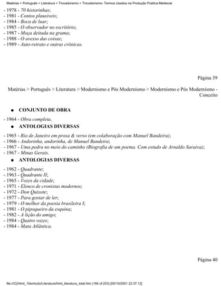 Matérias > Português > Literatura > Trovadorismo > Trovadorismo- Termos Usados na Produção Poética Medieval

- 1978 - 70 historinhas;
- 1981 - Contos plausíveis;
- 1984 - Boca de luar;
- 1985 - O observador no escritório;
- 1987 - Moça deitada na grama;
- 1988 - O avesso das coisas;
- 1989 - Auto-retrato e outras crônicas.




                                                                                                               Página 39

  Matérias > Português > Literatura > Modernismo e Pós Modernismo > Modernismo e Pós Modernismo -
                                                                                        Conceito

    q    CONJUNTO DE OBRA
- 1964 - Obra completa.
    q   ANTOLOGIAS DIVERSAS
- 1965 - Rio de Janeiro em prosa & verso (em colaboração com Manuel Bandeira);
- 1966 - Andorinha, andorinha, de Manuel Bandeira;
- 1967 - Uma pedra no meio do caminho (Biografia de um poema. Com estudo de Arnaldo Saraiva);
- 1967 - Minas Gerais.
    q   ANTOLOGIAS DIVERSAS
- 1962 - Quadrante;
- 1963 - Quadrante II;
- 1965 - Vozes da cidade;
- 1971 - Elenco de cronistas modernos;
- 1972 - Don Quixote;
- 1977 - Para gostar de ler;
- 1979 - O melhor da poesia brasileira I;
- 1981 - O pipoqueiro da esquina;
- 1982 - A lição do amigo;
- 1984 - Quatro vozes;
- 1984 - Mata Atlântica.




                                                                                                               Página 40



 file:///C|/html_10emtudo/Literatura/html_literatura_total.htm (184 of 253) [05/10/2001 22:37:12]
 