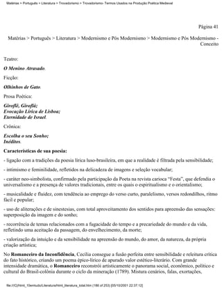 Matérias > Português > Literatura > Trovadorismo > Trovadorismo- Termos Usados na Produção Poética Medieval




                                                                                                               Página 41

  Matérias > Português > Literatura > Modernismo e Pós Modernismo > Modernismo e Pós Modernismo -
                                                                                        Conceito

Teatro:
O Menino Atrasado.
Ficção:
Olhinhos de Gato.
Prosa Poética:
Giroflê, Giroflá;
Evocação Lírica de Lisboa;
Eternidade de Israel.
Crônica:
Escolha o seu Sonho;
Inéditos.
Características de sua poesia:
- ligação com a tradições da poesia lírica luso-brasileira, em que a realidade é filtrada pela sensibilidade;
- intimismo e feminilidade, refletidos na delicadeza de imagens e seleção vocabular;
- caráter neo-simbolista, confirmado pela participação da Poeta na revista carioca “Festa”, que defendia o
universalismo e a presença de valores tradicionais, entre os quais o espiritualismo e o orientalismo;
- musicalidade e fluidez, com tendência ao emprego do verso curto, paralelismo, versos redondilhos, ritmo
fácil e popular;
- uso de aliterações e de sinestesias, com total aproveitamento dos sentidos para apreensão das sensações:
superposição da imagem e do sonho;
- recorrência de temas relacionados com a fugacidade do tempo e a precariedade do mundo e da vida,
refletindo uma aceitação da passagem, do envelhecimento, da morte;
- valorização da intuição e da sensibilidade na apreensão do mundo, do amor, da natureza, da própria
criação artística;
No Romanceiro da Inconfidência, Cecília consegue a fusão perfeita entre sensibilidade e releitura crítica
do fato histórico, criando um poema épico-lírico de apurado valor estético-literário. Com grande
intensidade dramática, o Romanceiro reconstrói artisticamente o panorama social, econômico, político e
cultural do Brasil-colônia durante o ciclo da mineração (1789). Mistura cenários, falas, exortações,

 file:///C|/html_10emtudo/Literatura/html_literatura_total.htm (186 of 253) [05/10/2001 22:37:12]
 
