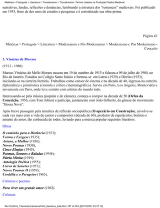 Matérias > Português > Literatura > Trovadorismo > Trovadorismo- Termos Usados na Produção Poética Medieval

narrativas, lendas, reflexões e denúncias, lembrando a estrutura dos “romances” medievais. Foi publicado
em 1953, fruto de dez anos de estudos e pesquisas e é considerado sua obra-prima.




                                                                                                               Página 42

  Matérias > Português > Literatura > Modernismo e Pós Modernismo > Modernismo e Pós Modernismo -
                                                                                        Conceito

3. Vinícius de Moraes
(1913 - 1980)
Marcus Vinícius de Mello Moraes nasceu em 19 de outubro de 1913 e faleceu a 09 de julho de 1980, no
Rio de Janeiro. Estudou no Colégio Santo Inácio e formou-se em Letras (1929) e Direito (1933),
iniciando-se na carreira literária. Trabalhou como censor de cinema e na década de 40, ingressa na carreira
diplomática e jornalística (cronista e crítico cinematográfico). Serviu em Paris, Los Angeles, Montevidéu e
novamente em Paris, onde teve contato com artistas do mundo todo.
Interessando-se pela música (popular e de câmara), começa a compor na década de 50 (Orfeu da
Conceição, 1956, com Tom Jobim) e participa, juntamente com João Gilberto, da gênese do movimento
“Bossa Nova”.
Após breve passagem pela temática de reflexão sóciopolítica (O operário em Construção), envolve-se
cada vez mais com a vida de cantor e compositor (década de 60), produtor de espetáculos, boêmio e
amante do amor, tão conhecida de todos, levando para a música popular requintes literários.
Obras
O caminho para a Distância (1933);
Forma e Exegese (1935);
Ariana, a Mulher (1936);
Novos Poemas (1938);
Cinco Elegias (1943);
Poemas, Sonetos e Baladas (1946);
Pátria Minha (1949);
Antologia Poética (1955);
Livros de Sonetos (1957);
Novos Poemas II (1959);
Cordélia e o Peregrino (1965).
Crônicas e poemas
Para viver um grande amor (1962).
Crônicas


 file:///C|/html_10emtudo/Literatura/html_literatura_total.htm (187 of 253) [05/10/2001 22:37:12]
 