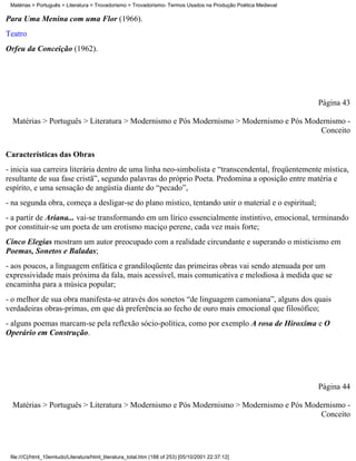 Matérias > Português > Literatura > Trovadorismo > Trovadorismo- Termos Usados na Produção Poética Medieval

Para Uma Menina com uma Flor (1966).
Teatro
Orfeu da Conceição (1962).




                                                                                                               Página 43

  Matérias > Português > Literatura > Modernismo e Pós Modernismo > Modernismo e Pós Modernismo -
                                                                                        Conceito

Características das Obras
- inicia sua carreira literária dentro de uma linha neo-simbolista e “transcendental, freqüentemente mística,
resultante de sua fase cristã”, segundo palavras do próprio Poeta. Predomina a oposição entre matéria e
espírito, e uma sensação de angústia diante do “pecado”,
- na segunda obra, começa a desligar-se do plano místico, tentando unir o material e o espiritual;
- a partir de Ariana... vai-se transformando em um lírico essencialmente instintivo, emocional, terminando
por constituir-se um poeta de um erotismo maciço perene, cada vez mais forte;
Cinco Elegias mostram um autor preocupado com a realidade circundante e superando o misticismo em
Poemas, Sonetos e Baladas;
- aos poucos, a linguagem enfática e grandiloqüente das primeiras obras vai sendo atenuada por um
expressividade mais próxima da fala, mais acessível, mais comunicativa e melodiosa à medida que se
encaminha para a música popular;
- o melhor de sua obra manifesta-se através dos sonetos “de linguagem camoniana”, alguns dos quais
verdadeiras obras-primas, em que dá preferência ao fecho de ouro mais emocional que filosófico;
- alguns poemas marcam-se pela reflexão sócio-política, como por exemplo A rosa de Hiroxima e O
Operário em Construção.




                                                                                                               Página 44

  Matérias > Português > Literatura > Modernismo e Pós Modernismo > Modernismo e Pós Modernismo -
                                                                                        Conceito




 file:///C|/html_10emtudo/Literatura/html_literatura_total.htm (188 of 253) [05/10/2001 22:37:12]
 