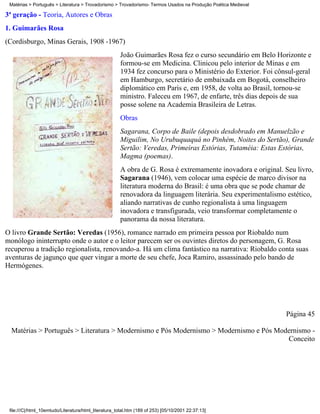 Matérias > Português > Literatura > Trovadorismo > Trovadorismo- Termos Usados na Produção Poética Medieval

3ª geração - Teoria, Autores e Obras
1. Guimarães Rosa
(Cordisburgo, Minas Gerais, 1908 -1967)
                                                       João Guimarães Rosa fez o curso secundário em Belo Horizonte e
                                                       formou-se em Medicina. Clinicou pelo interior de Minas e em
                                                       1934 fez concurso para o Ministério do Exterior. Foi cônsul-geral
                                                       em Hamburgo, secretário de embaixada em Bogotá, conselheiro
                                                       diplomático em Paris e, em 1958, de volta ao Brasil, tornou-se
                                                       ministro. Faleceu em 1967, de enfarte, três dias depois de sua
                                                       posse solene na Academia Brasileira de Letras.
                                                       Obras
                                                       Sagarana, Corpo de Baile (depois desdobrado em Manuelzão e
                                                       Miguilim, No Urubuquaquá no Pinhém, Noites do Sertão), Grande
                                                       Sertão: Veredas, Primeiras Estórias, Tutaméia: Estas Estórias,
                                                       Magma (poemas).
                                                       A obra de G. Rosa é extremamente inovadora e original. Seu livro,
                                                       Sagarana (1946), vem colocar uma espécie de marco divisor na
                                                       literatura moderna do Brasil: é uma obra que se pode chamar de
                                                       renovadora da linguagem literária. Seu experimentalismo estético,
                                                       aliando narrativas de cunho regionalista à uma linguagem
                                                       inovadora e transfigurada, veio transformar completamente o
                                                       panorama da nossa literatura.
O livro Grande Sertão: Veredas (1956), romance narrado em primeira pessoa por Riobaldo num
monólogo ininterrupto onde o autor e o leitor parecem ser os ouvintes diretos do personagem, G. Rosa
recuperou a tradição regionalista, renovando-a. Há um clima fantástico na narrativa: Riobaldo conta suas
aventuras de jagunço que quer vingar a morte de seu chefe, Joca Ramiro, assassinado pelo bando de
Hermógenes.




                                                                                                               Página 45

  Matérias > Português > Literatura > Modernismo e Pós Modernismo > Modernismo e Pós Modernismo -
                                                                                        Conceito




 file:///C|/html_10emtudo/Literatura/html_literatura_total.htm (189 of 253) [05/10/2001 22:37:13]
 