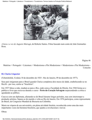 Matérias > Português > Literatura > Trovadorismo > Trovadorismo- Termos Usados na Produção Poética Medieval




A hora e a vez de Augusto Matragá, de Roberto Santos. Filme baseado num conto de João Guimarães
Rosa.




                                                                                                               Página 46

  Matérias > Português > Literatura > Modernismo e Pós Modernismo > Modernismo e Pós Modernismo -
                                                                                        Conceito


02. Clarice Lispector
(Tchetchelnik, Ucrânia 10 de dezembro de 1925 - Rio de Janeiro, 09 de dezembro de 1977).
Seus pais imigraram para o Brasil quando Clarice completou dois meses de idade, estabelecendo-se no
Recife - por isso, sentia se “brasileira”.
Em 1937 falece a mãe, mudam-se para o Rio, onde cursa a Faculdade de Direito. Em 1944 forma-se e
publica o livro que escreveu durante o curso - Perto do Coração Selvagem surpreendendo a crítica e
agradando ao público.
Casa-se com um diplomata, afastando-se do Brasil durante longos períodos, mas sem interromper a
produção artística. Separa-se do marido e volta ao Rio de Janeiro. Em 1976 participou, como representante
do Brasil, do Congresso Mundial de Bruxaria na Colômbia.
Morre na véspera de seu aniversário, em plena atividade literária, reconhecida como uma das mais
importantes vozes da literatura brasileira, que ajudou a revolucionar e inovar.
Obras:


 file:///C|/html_10emtudo/Literatura/html_literatura_total.htm (191 of 253) [05/10/2001 22:37:13]
 