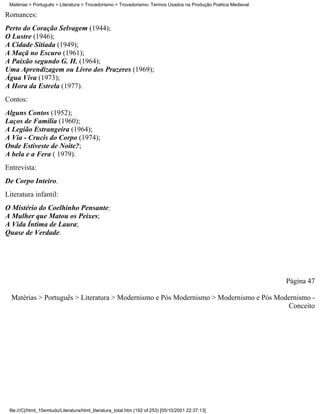 Matérias > Português > Literatura > Trovadorismo > Trovadorismo- Termos Usados na Produção Poética Medieval

Romances:
Perto do Coração Selvagem (1944);
O Lustre (1946);
A Cidade Sitiada (1949);
A Maçã no Escuro (1961);
A Paixão segundo G. H. (1964);
Uma Aprendizagem ou Livro dos Prazeres (1969);
Água Viva (1973);
A Hora da Estrela (1977).
Contos:
Alguns Contos (1952);
Laços de Família (1960);
A Legião Estrangeira (1964);
A Via - Crucis do Corpo (1974);
Onde Estiveste de Noite?;
A bela e a Fera ( 1979).
Entrevista:
De Corpo Inteiro.
Literatura infantil:
O Mistério do Coelhinho Pensante;
A Mulher que Matou os Peixes;
A Vida Íntima de Laura;
Quase de Verdade.




                                                                                                               Página 47

  Matérias > Português > Literatura > Modernismo e Pós Modernismo > Modernismo e Pós Modernismo -
                                                                                        Conceito




 file:///C|/html_10emtudo/Literatura/html_literatura_total.htm (192 of 253) [05/10/2001 22:37:13]
 