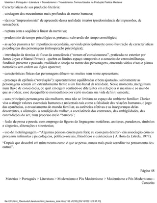 Matérias > Português > Literatura > Trovadorismo > Trovadorismo- Termos Usados na Produção Poética Medieval

Características de sua producão literária:
- sondagem dos mecanismos mais profundos da mente humana;
- técnica “impressionista“ de apreensão dessa realidade interior (predominância de impressões, de
sensações);
- ruptura com a seqüência linear da narrativa;
- predomínio do tempo psicológico e, portanto, subversão do tempo cronológico;
- as ações passam a ter importância secundária, servindo principalmente como ilustração de características
psicológicas das personagens (introspecção psicológica);
- introdução da técnica do fluxo da consciência (“stream of consciousness”, praticada no exterior por
James Joyce e Marcel Proust) - quebra os limites espaço-temporais e o conceito de verossimilhança,
fundindo presente e passado, realidade e desejo na mente dos personagens, cruzando vários eixos e planos
narrativos sem ordem ou lógica aparente;
- características físicas das personagens diluem-se: muitas nem nome apresentam;
- presença da epifania (“revelação”): aparentemente equilibradas e bem ajustadas, subitamente as
personagens sentem um estranhamento frente a um fato banal da realidade. Nesse momento, mergulham
num fluxo de consciência, do qual emergem sentindo-se diferentes em relação a si mesmas e ao mundo
que as rodeia; esse desequilíbrio momentâneo por certo mudará sua vida definitivamente;
- suas principais personagens são mulheres, mas não se limitam ao espaço do ambiente familiar: Clarice
visa a atingir valores essenciais humanos e universais tais como a falsidade das relações humanas, o jogo
das aparências, o esvaziamento do mundo familiar, as carências afetivas e as inseguranças delas
decorrentes, a alienação, a condição da mulher, a coexistência dos contrastes, das ambigüidades, das
contradições do ser, num processo meio “barroco”;
- fusão de prosa e poesia, com emprego de figuras de linguagem: metáforas, antíteses, paradoxos, símbolos
e alegorias, aliterações e sinestesias;
- uso de metalinguagem - “Algumas pessoas cosem para fora; eu coso para dentro”- em associação com os
processos intimistas e psicológicos, político-sociais, filosóficos e existenciais ( A Hora da Estrela, 1977).
“Depois que descobri em mim mesma como é que se pensa, nunca mais pude acreditar no pensamento dos
outros”.




                                                                                                               Página 48

  Matérias > Português > Literatura > Modernismo e Pós Modernismo > Modernismo e Pós Modernismo -
                                                                                        Conceito




 file:///C|/html_10emtudo/Literatura/html_literatura_total.htm (193 of 253) [05/10/2001 22:37:13]
 