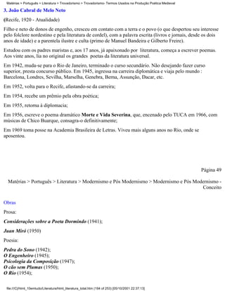 Matérias > Português > Literatura > Trovadorismo > Trovadorismo- Termos Usados na Produção Poética Medieval

3. João Cabral de Melo Neto
(Recife, 1920 - Atualidade)
Filho e neto de donos de engenho, cresceu em contato com a terra e o povo (o que despertou seu interesse
pelo folclore nordestino e pela literatura de cordel), com a palavra escrita (livros e jornais, desde os dois
anos de idade) e a parentela ilustre e culta (primo de Manuel Bandeira e Gilberto Freire).
Estudou com os padres maristas e, aos 17 anos, já apaixonado por literatura, começa a escrever poemas.
Aos vinte anos, lia no original os grandes poetas da literatura universal.
Em 1942, muda-se para o Rio de Janeiro, terminado o curso secundário. Não desejando fazer curso
superior, presta concurso público. Em 1945, ingressa na carreira diplomática e viaja pelo mundo :
Barcelona, Londres, Sevilha, Marselha, Genebra, Berna, Assunção, Dacar, etc.
Em 1952, volta para o Recife, afastando-se da carreira;
Em 1954, recebe um prêmio pela obra poética;
Em 1955, retorna à diplomacia;
Em 1956, escreve o poema dramático Morte e Vida Severina, que, encenado pelo TUCA em 1966, com
músicas de Chico Buarque, consagra-o definitivamente;
Em 1969 toma posse na Academia Brasileira de Letras. Viveu mais alguns anos no Rio, onde se
aposentou.




                                                                                                               Página 49

  Matérias > Português > Literatura > Modernismo e Pós Modernismo > Modernismo e Pós Modernismo -
                                                                                        Conceito

Obras
Prosa:
Considerações sobre a Poeta Dormindo (1941);
Juan Miró (1950)
Poesia:
Pedra do Sono (1942);
O Engenheiro (1945);
Psicologia da Composição (1947);
O cão sem Plumas (1950);
O Rio (1954);

 file:///C|/html_10emtudo/Literatura/html_literatura_total.htm (194 of 253) [05/10/2001 22:37:13]
 