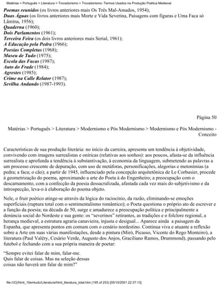 Matérias > Português > Literatura > Trovadorismo > Trovadorismo- Termos Usados na Produção Poética Medieval

Poemas reunidos (os livros anteriores mais Os Três Mal-Amados, 1954);
Duas Águas (os livros anteriores mais Morte e Vida Severina, Paisagens com figuras e Uma Faca só
Lâmina, 1956);
Quaderna (1960);
Dois Parlamentos (1961);
Terceira Feira (os dois livros anteriores mais Serial, 1961);
A Educação pela Pedra (1966);
Poesias Completas (1968);
Museu de Tudo (1975);
Escola das Facas (1987);
Auto do Frade (1984);
Agrestes (1985);
Crime na Calle Relator (1987);
Sevilha Andando (1987-1993).




                                                                                                               Página 50

  Matérias > Português > Literatura > Modernismo e Pós Modernismo > Modernismo e Pós Modernismo -
                                                                                        Conceito


Características de sua produção literária: no início da carreira, apresenta um tendência à objetividade,
convivendo com imagens surrealistas e oníricas (relativas aos sonhos): aos poucos, afasta-se da influência
surrealista e aprofunda a tendência à substantivação, à economia da linguagem, submetendo as palavras a
um processo crescente de depuração, com uso de metáforas, personificações, alegorias e metonímias (a
pedra; a faca; o cão); a partir de 1945, influenciado pela concepção arquitetônica de Le Corbusier, procede
à geometrização do poema, aproximando a arte do Poeta à do Engenheiro; a preocupação com o
descarnamento, com a confecção da poesia dessacralizada, afastada cada vez mais do subjetivismo e da
introspecção, leva-o à elaboração do poema objeto.
Nele, o fruir poético atinge-se através da lógica do raciocínio, da razão, eliminando-se emoções
superficiais (ruptura total com o sentimentalismo romântico); o Poeta questiona o próprio ato de escrever e
a função da poesia; na década de 50, surge e amadurece a preocupação política e principalmente a
denúncia social do Nordeste e sua gente: os “severinos” retirantes, as tradições e o folclore regional, a
herança medieval, a estrutura agraria canavieira, injusta e desigual... Aparece ainda a paisagem da
Espanha, que apresenta pontos em comum com o cenário nordestino. Continua viva e atuante a reflexão
sobre a Arte em suas várias manifestações, desde a pintura (Miró, Picasso, Vicente do Rego Monteiro), a
literatura (Paul Valéry, Cesário Verde, Augusto dos Anjos, Graciliano Ramos, Drummond), passando pelo
futebol e fechando com a sua própria maneira de poetar:
“Sempre evitei falar de mim, falar-me.
Quis falar de coisas. Mas na seleção dessas
coisas não haverá um falar de mim?”


 file:///C|/html_10emtudo/Literatura/html_literatura_total.htm (195 of 253) [05/10/2001 22:37:13]
 