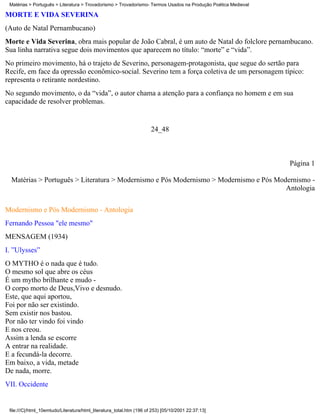 Matérias > Português > Literatura > Trovadorismo > Trovadorismo- Termos Usados na Produção Poética Medieval

MORTE E VIDA SEVERINA
(Auto de Natal Pernambucano)
Morte e Vida Severina, obra mais popular de João Cabral, é um auto de Natal do folclore pernambucano.
Sua linha narrativa segue dois movimentos que aparecem no título: “morte” e “vida”.
No primeiro movimento, há o trajeto de Severino, personagem-protagonista, que segue do sertão para
Recife, em face da opressão econômico-social. Severino tem a força coletiva de um personagem típico:
representa o retirante nordestino.
No segundo movimento, o da “vida”, o autor chama a atenção para a confiança no homem e em sua
capacidade de resolver problemas.


                                                                      24_48



                                                                                                               Página 1

  Matérias > Português > Literatura > Modernismo e Pós Modernismo > Modernismo e Pós Modernismo -
                                                                                        Antologia

Modernismo e Pós Modernismo - Antologia
Fernando Pessoa "ele mesmo"
MENSAGEM (1934)
I. ”Ulysses”
O MYTHO é o nada que é tudo.
O mesmo sol que abre os céus
É um mytho brilhante e mudo -
O corpo morto de Deus,Vivo e desnudo.
Este, que aqui aportou,
Foi por não ser existindo.
Sem existir nos bastou.
Por não ter vindo foi vindo
E nos creou.
Assim a lenda se escorre
A entrar na realidade.
E a fecundá-la decorre.
Em baixo, a vida, metade
De nada, morre.
VII. Occidente


 file:///C|/html_10emtudo/Literatura/html_literatura_total.htm (196 of 253) [05/10/2001 22:37:13]
 