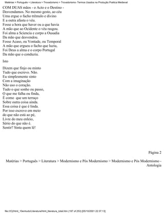 Matérias > Português > Literatura > Trovadorismo > Trovadorismo- Termos Usados na Produção Poética Medieval

COM DUAS mãos - o Acto e o Destino -
Desvendamos. No mesmo gesto, ao céu
Uma ergue o facho trêmulo e divino
E a outra afasta o véu.
Fosse a hora que haver ou a que havia
A mão que ao Ocidente o véu rasgou.
Foi alma a Sciencia e corpo a Ousadia
Da mão que desvendou.
Fosse Acaso, ou Vontade, ou Temporal
A mão que ergueu o facho que luziu,
Foi Deus a alma e o corpo Portugal
Da mão que o conduziu.
Isto
Dizem que finjo ou minto
Tudo que escrevo. Não.
Eu simplesmente sinto
Com a imaginação
Não uso o coração.
Tudo o que sonho ou passo,
O que me falha ou finda,
É como que um terraço
Sobre outra coisa ainda.
Essa coisa é que é linda.
Por isso escrevo em meio
do que não está ao pé,
Livre do meu enleio,
Sério do que não é.
Sentir? Sinta quem lê!




                                                                                                               Página 2

  Matérias > Português > Literatura > Modernismo e Pós Modernismo > Modernismo e Pós Modernismo -
                                                                                        Antologia




 file:///C|/html_10emtudo/Literatura/html_literatura_total.htm (197 of 253) [05/10/2001 22:37:13]
 