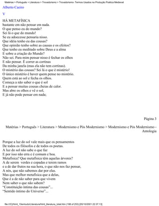 Matérias > Português > Literatura > Trovadorismo > Trovadorismo- Termos Usados na Produção Poética Medieval

Alberto Caeiro
V
HÁ METAFÍSICA
bastante em não pensar em nada.
O que penso eu do mundo?
Sei lá o que do mundo!
Se eu adoecesse pensaria nisso.
Que idéia tenho eu das cousas?
Que opinião tenho sobre as causas e os efeitos?
Que tenho eu meditado sobre Deus e a alma
E sobre a criação do Mundo?
Não sei. Para mim pensar nisso é fechar os olhos
E não pensar. É correr as cortinas
Da minha janela (mas ela não tem cortinas).
O mistério das cousas? Sei lá o que é mistério!
O único mistério é haver quem pense no mistério.
Quem está ao sol e fecha os olhos.
Começa a não saber o que é sol
E a pensar muitas cousas cheias de calor.
Mas abre os olhos e vê o sol,
E já não pode pensar em nada;




                                                                                                               Página 3

    Matérias > Português > Literatura > Modernismo e Pós Modernismo > Modernismo e Pós Modernismo -
                                                                                          Antologia

Porque a luz do sol vale mais que os pensamentos
De todos os filósofos e de todos os poetas.
A luz do sol não sabe o que faz
E por isso não erra e é comum e boa.
Metafísica? Que metafísica têm aquelas árvores?
A de serem verdes e copadas e terem ramos
e a de dar frutos na sua hora, o que não nos faz pensar,
A nós, que não sabemos dar por elas.
Mas que melhor metafísica que a delas,
Que é a de não saber para que vivem
Nem saber o que não sabem?
“Constituição íntima das cousas”...
“Sentido íntimo do Universo”...


 file:///C|/html_10emtudo/Literatura/html_literatura_total.htm (198 of 253) [05/10/2001 22:37:13]
 