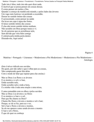 Matérias > Português > Literatura > Trovadorismo > Trovadorismo- Termos Usados na Produção Poética Medieval

Tudo isto é falso, tudo isto não quer dizer nada.
É incrível que se possa pensar em cousas dessas.
É como pensar em razões e fins.
Quando o começo da manhã está raiando, e pelos lados das árvores
Um vago outo lustroso vai perdendo a escuridão.
Pensar no sentido íntimo das cousas
É acrescentado, como pensar na saúde
Ou levar um copo à água das fontes.
O único sentido íntimo das cousas
É elas não terem sentido íntimo nenhum.
Não acredito em Deus porque nunca o vi.
Se ele quisesse que eu acreditasse nele,
Sem dúvida que viria falar comigo
E entraria pela minha porta dentro
Dizendo-me, Aqui estou!




                                                                                                               Página 4

  Matérias > Português > Literatura > Modernismo e Pós Modernismo > Modernismo e Pós Modernismo -
                                                                                        Antologia

(Isto é talvez ridículo aos ouvidos
De quem, por não saber o que é olhar para as cousas,
Não compreende quem fala delas
Com o modo de falar que reparar para elas ensina.)
Mas se Deus é as flores e as árvores
E os montes e o sol e o luar,
Então acredito nele,
Então acredito nele a toda a hora,
E a minha vida é toda uma oração e uma missa,
E uma comunhão com os olhos e pelos ouvidos
Mas se Deus é as árvores e as flores
E os montes e o luar e o sol,
Para que lhe chamo eu Deus?
Chamo-lhe flores e árvores e montes e sol e luar;
Porque, se ele se fez, para eu o ver,
Sol e luar e flores e árvores e montes,
Se ele me aparece como sendo árvores e montes
E luar e sol e flores,
É que ele quer eu conheça


 file:///C|/html_10emtudo/Literatura/html_literatura_total.htm (199 of 253) [05/10/2001 22:37:13]
 