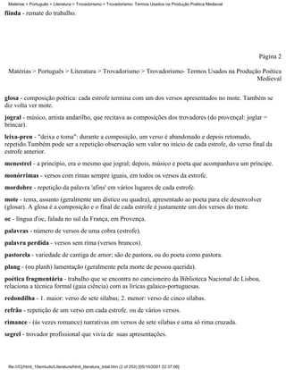Matérias > Português > Literatura > Trovadorismo > Trovadorismo- Termos Usados na Produção Poética Medieval

fiinda - remate do trabalho.




                                                                                                               Página 2

 Matérias > Português > Literatura > Trovadorismo > Trovadorismo- Termos Usados na Produção Poética
                                                                                          Medieval


glosa - composição poética: cada estrofe termina com um dos versos apresentados no mote. Também se
diz volta ver mote.
jogral - músico, artista andarilho, que recitava as composições dos trovadores (do provençal: joglar =
brincar).
leixa-pren - "deixa e toma": durante a composição, um verso é abandonado e depois retomado,
repetido.Também pode ser a repetição observação sem valor no início de cada estrofe, do verso final da
estrofe anterior.
menestrel - a princípio, era o mesmo que jogral; depois, músico e poeta que acompanhava um príncipe.
monórrimas - versos com rimas sempre iguais, em todos os versos da estrofe.
mordobre - repetição da palavra 'afins' em vários lugares de cada estrofe.
mote - tema, assunto (geralmente um dístico ou quadra), apresentado ao poeta para ele desenvolver
(glosar). A glosa é a composição e o final de cada estrofe é justamente um dos versos do mote.
oc - língua d'oc, falada no sul da França, em Provença.
palavras - número de versos de uma cobra (estrofe).
palavra perdida - versos sem rima (versos brancos).
pastorela - variedade de cantiga de amor; são de pastora, ou do poeta como pastora.
plang - (ou planh) lamentação (geralmente pela morte de pessoa querida).
poética fragmentária - trabalho que se encontra no cancioneiro da Biblioteca Nacional de Lisboa,
relaciona a técnica formal (gaia ciência) com as líricas galaico-portuguesas.
redondilha - 1. maior: verso de sete sílabas; 2. menor: verso de cinco sílabas.
refrão - repetição de um verso em cada estrofe. ou de vários versos.
rimance - (às vezes romance) narrativas em versos de sete sílabas e uma só rima cruzada.
segrel - trovador profissional que vivia de suas apresentações.



 file:///C|/html_10emtudo/Literatura/html_literatura_total.htm (2 of 253) [05/10/2001 22:37:06]
 