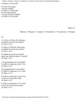 Matérias > Português > Literatura > Trovadorismo > Trovadorismo- Termos Usados na Produção Poética Medieval

e ai Deus, se verrá cedo!
Se vistes meu amigo,
o por que suspiro!
e ai Deus, se verrá cedo!
Se vistes meu amado,
o por que hei gran cuidado!
e ai Deus, se verrá cedo!




                                                                                                               Página 12

                                     Matérias > Português > Literatura > Trovadorismo > Trovadorismo - Antologia

[3]
- Ai, flores, ai flores do verde pino,
sa sabedes novas do meu amigo?
Ai, Deus, e u é?
Ai, flores, ai flores do verde ramo,
se sabedes novas do meu amado?
Ai, Deus, e u é?
Se sabedes novas do meu amado,
aquel que mentiu do que m’ a jurado?
Ai, Deus, e u é?

- Vós perguntades por voss’amigo?
E eu Ben vos digo que é san’e vivo.
Ai, Deus, e u é?
Vós perguntades por voss’amado?
E eu Ben vos digo que é viv’e sano.
Ai, Deus, e u é?
E eu Ben vos digo que é san’e vivo,
e será vosc’ant’o prazo saído.
Ai, Deus, e u é?
E eu Ben vos digo que é viv’e sano,
e será vosc’ant’o prazo passado.
Ai, Deus, e u é?




 file:///C|/html_10emtudo/Literatura/html_literatura_total.htm (20 of 253) [05/10/2001 22:37:07]
 