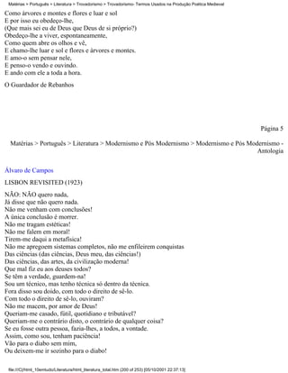 Matérias > Português > Literatura > Trovadorismo > Trovadorismo- Termos Usados na Produção Poética Medieval

Como árvores e montes e flores e luar e sol
E por isso eu obedeço-lhe,
(Que mais sei eu de Deus que Deus de si próprio?)
Obedeço-lhe a viver, espontaneamente,
Como quem abre os olhos e vê,
E chamo-lhe luar e sol e flores e árvores e montes.
E amo-o sem pensar nele,
E penso-o vendo e ouvindo.
E ando com ele a toda a hora.
O Guardador de Rebanhos




                                                                                                               Página 5

  Matérias > Português > Literatura > Modernismo e Pós Modernismo > Modernismo e Pós Modernismo -
                                                                                        Antologia

Álvaro de Campos
LISBON REVISITED (1923)
NÃO: NÃO quero nada,
Já disse que não quero nada.
Não me venham com conclusões!
A única conclusão é morrer.
Não me tragam estéticas!
Não me falem em moral!
Tirem-me daqui a metafísica!
Não me apregoem sistemas completos, não me enfileirem conquistas
Das ciências (das ciências, Deus meu, das ciências!)
Das ciências, das artes, da civilização moderna!
Que mal fiz eu aos deuses todos?
Se têm a verdade, guardem-na!
Sou um técnico, mas tenho técnica só dentro da técnica.
Fora disso sou doido, com todo o direito de sê-lo.
Com todo o direito de sê-lo, ouviram?
Não me macem, por amor de Deus!
Queriam-me casado, fútil, quotidiano e tributável?
Queriam-me o contrário disto, o contrário de qualquer coisa?
Se eu fosse outra pessoa, fazia-lhes, a todos, a vontade.
Assim, como sou, tenham paciência!
Vão para o diabo sem mim,
Ou deixem-me ir sozinho para o diabo!

 file:///C|/html_10emtudo/Literatura/html_literatura_total.htm (200 of 253) [05/10/2001 22:37:13]
 