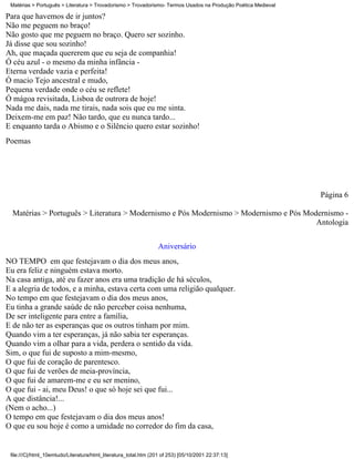Matérias > Português > Literatura > Trovadorismo > Trovadorismo- Termos Usados na Produção Poética Medieval

Para que havemos de ir juntos?
Não me peguem no braço!
Não gosto que me peguem no braço. Quero ser sozinho.
Já disse que sou sozinho!
Ah, que maçada quererem que eu seja de companhia!
Ó céu azul - o mesmo da minha infância -
Eterna verdade vazia e perfeita!
Ó macio Tejo ancestral e mudo,
Pequena verdade onde o céu se reflete!
Ó mágoa revisitada, Lisboa de outrora de hoje!
Nada me dais, nada me tirais, nada sois que eu me sinta.
Deixem-me em paz! Não tardo, que eu nunca tardo...
E enquanto tarda o Abismo e o Silêncio quero estar sozinho!
Poemas




                                                                                                               Página 6

  Matérias > Português > Literatura > Modernismo e Pós Modernismo > Modernismo e Pós Modernismo -
                                                                                        Antologia

                                                                  Aniversário
NO TEMPO em que festejavam o dia dos meus anos,
Eu era feliz e ninguém estava morto.
Na casa antiga, até eu fazer anos era uma tradição de há séculos,
E a alegria de todos, e a minha, estava certa com uma religião qualquer.
No tempo em que festejavam o dia dos meus anos,
Eu tinha a grande saúde de não perceber coisa nenhuma,
De ser inteligente para entre a família,
E de não ter as esperanças que os outros tinham por mim.
Quando vim a ter esperanças, já não sabia ter esperanças.
Quando vim a olhar para a vida, perdera o sentido da vida.
Sim, o que fui de suposto a mim-mesmo,
O que fui de coração de parentesco.
O que fui de verões de meia-província,
O que fui de amarem-me e eu ser menino,
O que fui - ai, meu Deus! o que só hoje sei que fui...
A que distância!...
(Nem o acho...)
O tempo em que festejavam o dia dos meus anos!
O que eu sou hoje é como a umidade no corredor do fim da casa,


 file:///C|/html_10emtudo/Literatura/html_literatura_total.htm (201 of 253) [05/10/2001 22:37:13]
 