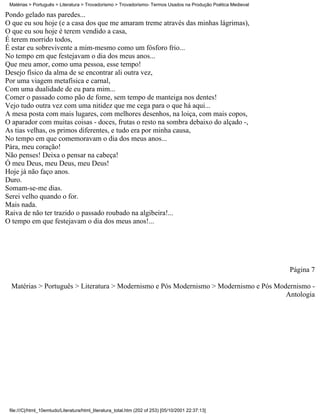 Matérias > Português > Literatura > Trovadorismo > Trovadorismo- Termos Usados na Produção Poética Medieval

Pondo gelado nas paredes...
O que eu sou hoje (e a casa dos que me amaram treme através das minhas lágrimas),
O que eu sou hoje é terem vendido a casa,
É terem morrido todos,
É estar eu sobrevivente a mim-mesmo como um fósforo frio...
No tempo em que festejavam o dia dos meus anos...
Que meu amor, como uma pessoa, esse tempo!
Desejo físico da alma de se encontrar ali outra vez,
Por uma viagem metafísica e carnal,
Com uma dualidade de eu para mim...
Comer o passado como pão de fome, sem tempo de manteiga nos dentes!
Vejo tudo outra vez com uma nitidez que me cega para o que há aqui...
A mesa posta com mais lugares, com melhores desenhos, na loiça, com mais copos,
O aparador com muitas coisas - doces, frutas o resto na sombra debaixo do alçado -,
As tias velhas, os primos diferentes, e tudo era por minha causa,
No tempo em que comemoravam o dia dos meus anos...
Pára, meu coração!
Não penses! Deixa o pensar na cabeça!
Ó meu Deus, meu Deus, meu Deus!
Hoje já não faço anos.
Duro.
Somam-se-me dias.
Serei velho quando o for.
Mais nada.
Raiva de não ter trazido o passado roubado na algibeira!...
O tempo em que festejavam o dia dos meus anos!...




                                                                                                               Página 7

  Matérias > Português > Literatura > Modernismo e Pós Modernismo > Modernismo e Pós Modernismo -
                                                                                        Antologia




 file:///C|/html_10emtudo/Literatura/html_literatura_total.htm (202 of 253) [05/10/2001 22:37:13]
 